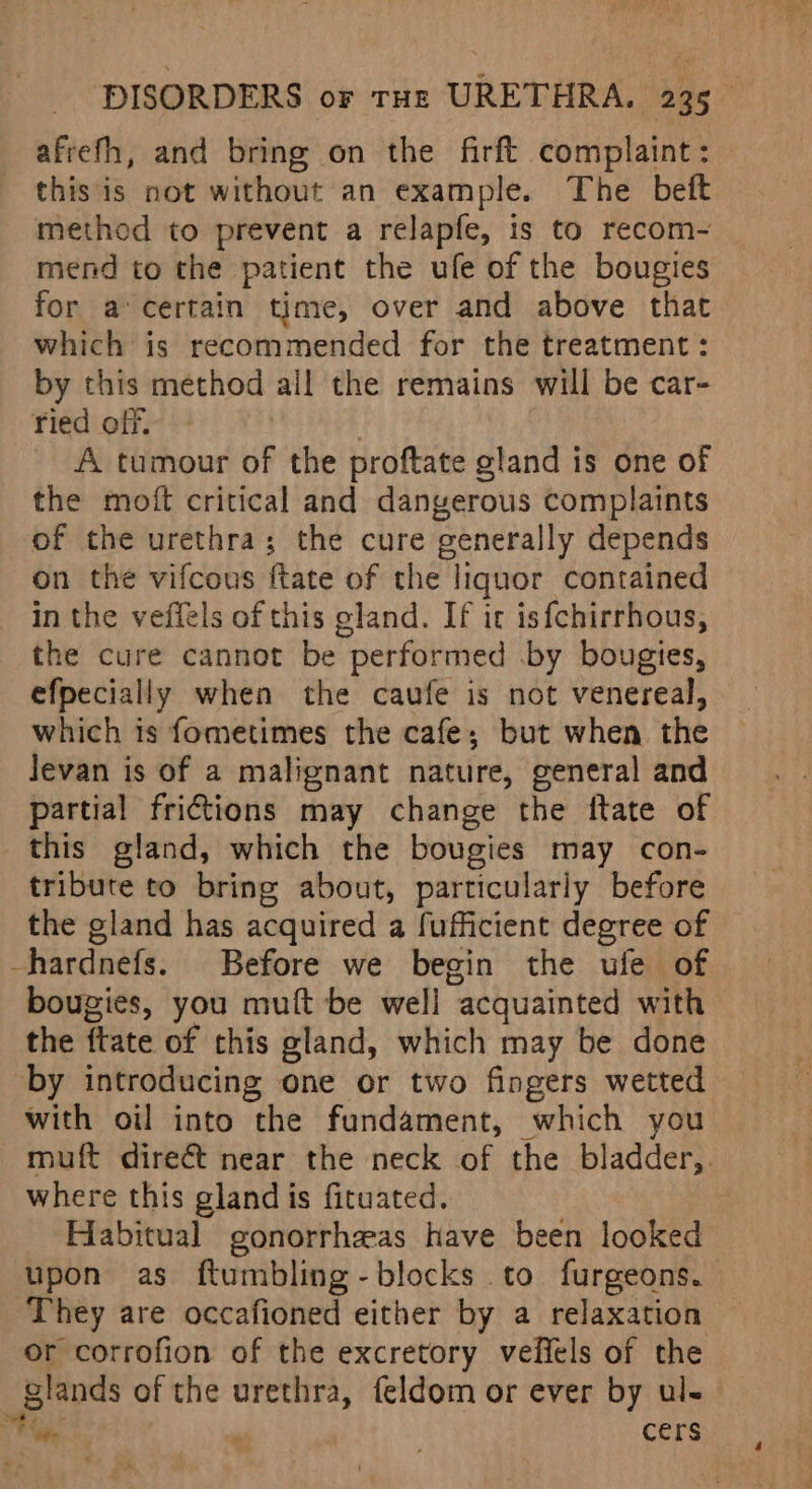 afrefh, and bring on the firft complaint : this is not without an example. The beft method to prevent a relapfe, is to recom- mend to the patient the ufe of the bougies for a’certain time, over and above that which is recommended for the treatment : by this method all the remains will be car- ried off. A tumour of the proftate gland is one of the moft critical and dangerous complaints of the urethra; the cure generally depends on the vifcous ftate of the liquor contained inthe veffels of this gland. If it isfchirrhous, the cure cannot be performed .by bougies, efpecially when the caufe is not venereal, which is fometimes the cafe; but when the Jevan is of a malignant nature, general and partial frictions may change the ftate of this gland, which the bougies may con- tribute to bring about, particularly before the gland has acquired a fufficient degree of -hardnefs. Before we begin the ufe of bougies, you muft be well acquainted with the ftate of this gland, which may be done by introducing one or two fingers wetted with oil into the fundament, which you muft direét near the neck of the bladder, where this gland is fituated. Habitual gonorrheas have been looked upon as ftumbling-blocks to furgeons. They are occafioned either by a relaxation © or corrofion of the excretory veffels of the glands of the urethra, feldom or ever by ul- ha . | cers