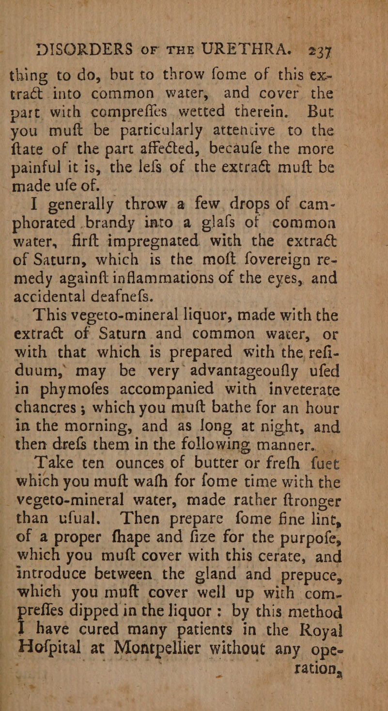 a DISORDERS or THE URETHRA. 237 thing to do, but to throw fome of this ex- tract into common water, and cover the part with comprefies wetted therein. But you muft be particularly attentive to the ftate of the part affected, becaufe the more © painful it 1s, the lels of the extract muft be made ufe of. I generally throw a few. drops of cam- phorated brandy into a glafs of common water, firft impregnated. with the extract of Saturn, which is the moft fovereign re- medy againft inflammations of the eyes, and This vegeto-mineral liquor, made with the extract of Saturn and common waiter, or with that which is prepared with the refi- duum, may be very advantageoufly ufed in phymofes accompanied with inveterate chancres ; which you mutt bathe for an hour then drefs them in the following manner. _ Take ten ounces of butter or freth fuet which you muft wath for fome time with the than ufual. Then prepare fome fine lint, which you muft cover with this cerate, and introduce between the gland and prepuce, which you muft cover well up with com- prefies dipped in the liquor: by this method I have cured many patients in the Royal Z se as