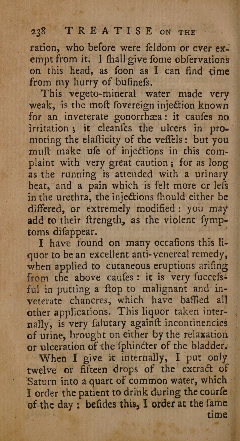 ‘ i Page TOR: EAE SE Cow Pre ration, who before were feldom or ever ex- empt from it. I fhall give fome obfervations on this head, as foon as I can find time from my hurry of bufinefs. | _ This vegeto-mineral water made very weak, is the moft fovereign injection known for an inveterate gonorrhea: it caufes no © irritation ; it cleanfes the ulcers in pro-— moting the elafticity of the veffels: but you muft make ufe of injections in this com- plaine with very great caution; for as long as the running is attended with a urinary — heat, and a pain which is felt more or lefs — in the urethra, the injections fhould either be differed, or extremely modified: you may add to their ftrength, as the violent fymp- toms difappear. I have found on many occafions this li- quor to bean excellent anti-venereal remedy, when applied to cutaneous eruptions arifing from the above caufes: it is very fuccefs- ful in putting a ftop to malignant and in- veterate chancres, which have baffied all other applications. This liquor taken inter- , nally, is very falutary againft incontinencies _ of urine, brought on either by the relaxation — or ulceration of the fphinéter of the bladders _ When I give it internally, I put only twelve or fifteen drops of the extract of Saturn into a quart of common water, which J order the patient to drink during the courfe — of the day : befides this, I order at the fame — ae time ; ya