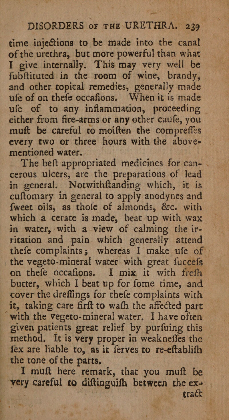 teil “DISORDERS or tHe URETHRA. 239 time injections to be made into the canal I give internally. This may very well be fubftituted in the room of wine, brandy, and other topical remedies, generally made ufe of on thefe occafions. When it is made ufe of to any inflammation, proceeding either from fire-arms or any other caufe, you muft be careful co moiften the compreffés every two or three hours with the above- mentioned water. The beft appropriated medicines for can- cerous ulcers, are the preparations of lead in general. Notwithftanding which, it is cuftomary in general to apply anodynes and {weet oils, as thofe of almonds, &amp;c. with in water, with a view of calming the ir- ritation and pain which generally attend the vegeto-mineral water with great fuccefs on thefe occafions. I mix ic with freth butter, which I beat up for fome time, and cover the dreffings for thefe complaints with it, taking care firft to wafh the affected part “with the vegeto-mineral water, I have often 4 fex are liable to, as it ferves to re-eftablifh the tone of the parts, ) I muft here remark, that you muft be tract ae
