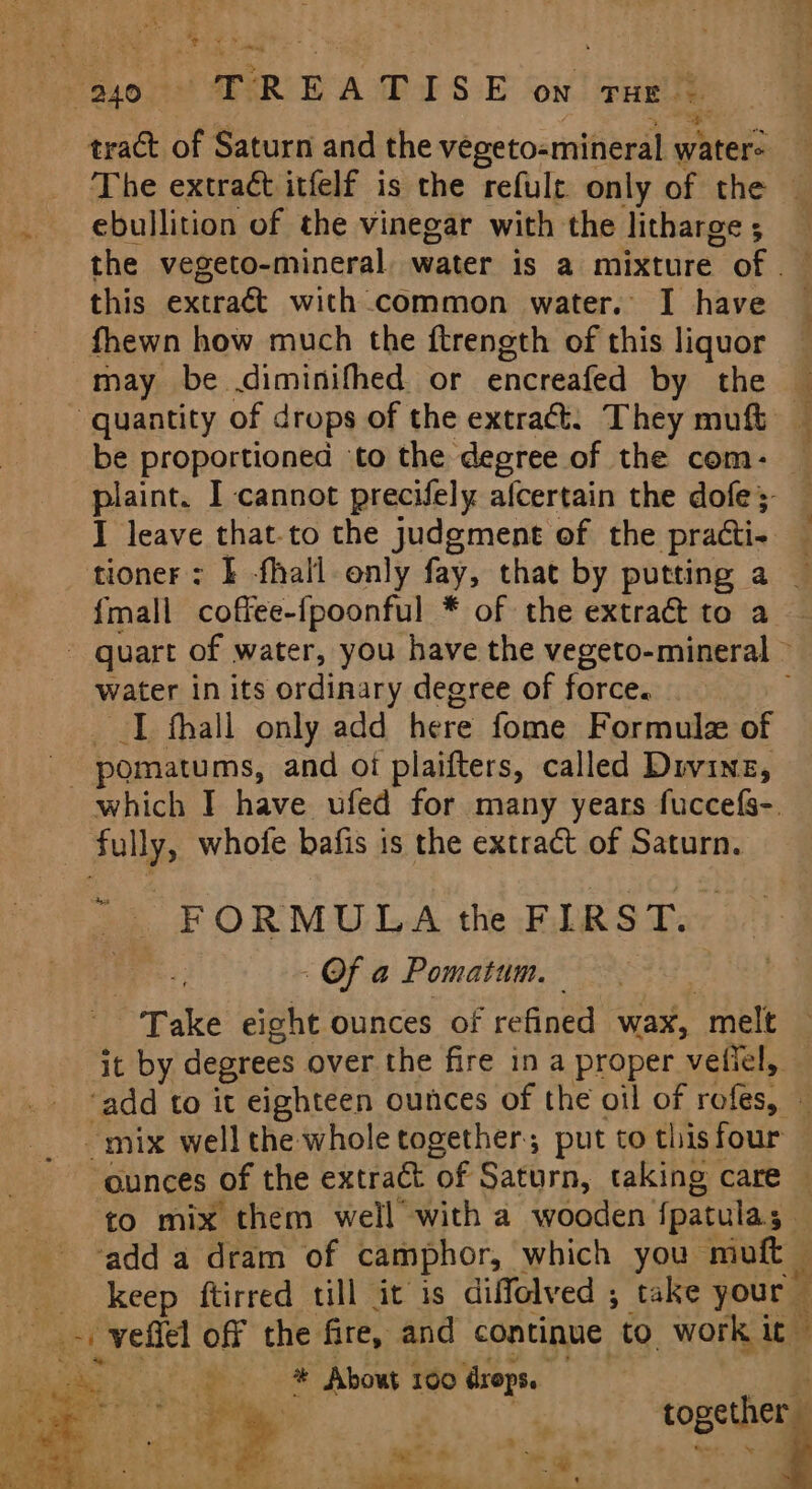 “&gt; Seed “ % 240 - TREATISE on THE | ree tract of Saturn and the vegeto-mineral a frteps , ‘The extract itfelf is the refult only of the — _ ebullition of the vinegar with the litharge, the vegeto-mineral, water is a mixture. of this extra&amp; with common water. I have fhewn how much the ftrength of this liquor may be diminifhed or encreafed by the @ ~ quantity of drops of the extra. They muft be proportioned to the degree of the com-— plaint. I cannot precifely afcertain the dofe ; I leave that-to the judgment of the practi. tioner : | -fhall only fay; that by putting a — {mall coffee-fpoonful * of the extract to a quart of water, you have the vegeto-mineral &gt; water in its ordinary degree of force. I fhall only add here fome Formula of - pomatums, and oi plaifters, called Divine, which I have ufed for many years fuccefs-. - fully, whofe bafis is the extract of Saturn. tea FORMULA the FIRST. - Of a Pomatum. Take eight ounces of refined wax, “melt it by degrees over the fire in a proper vetiel,, ‘add to it eighteen ounces of the oil of rofes, — _mix well the whole together; put to this four ounces of the extract of Saturn, taking care — to mix them well with a wooden fpatulas 5% ‘add a dram of camphor, which you moft _ keep ftirred till it is diffolved ; take your abet moyen off the fire, and continue to. work it © a etc ee About 160 drops. Ce pean ; ‘ together