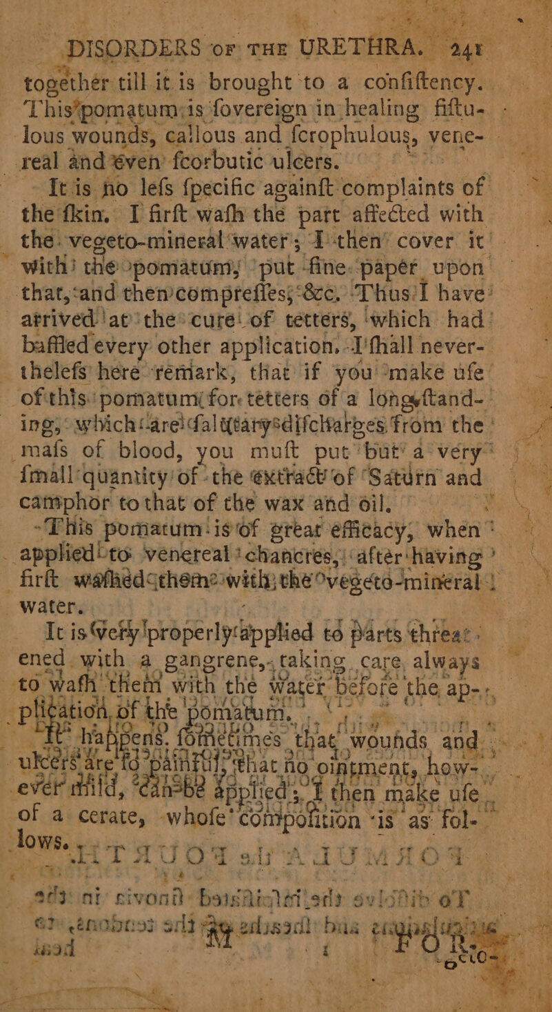 uae ee till it.is Shoah (| to a oe This*pomatumiis fovereign i injhealing fiftu- lous wounds, callous and ferophulous, Vene=! «gay _ real and ven’ fcorbutic ulcers. | Ba is ~ Itis fo lefs {pecific againit: Béin plain of the fkin. I firft wath the part affected with i _ the -vegeto-mineral ‘water I then’ cover it’. . with) the pomatuniy ‘put fine. papér upon that,cand then’ comprefies;: 8ce, Thus] have’ ; atrived !at'the® cure! of tetters, ‘which had) baffled every other application.. ‘fhall never- : thelefs here rertiark, that if you °make ufe’ of this pormatum( for: tetters Of a lonaftand- ing;: which: areicfal qearysdifeltaryes fromthe’ -mafs of blood, you muft put ‘but’ avery) {mall: quantity! of the @xthacvof ‘Saturn and camphor to that of the wax and Oil. : 3 “This poriacum'isof erear efficacy, when * ‘4 | applied to venereal ‘chancres,{‘aftér:‘having? fir wafhedceheme iwitly the vegeto-Imineral ae _ water. Ic is@efilprbperiprtip ied | to Parts thieae: ened | with a gangrene, taking Care, always to. wath’ ee we the water before. the ap-. ae Oe x _piliga pict of th eat tum. | ‘ ishbee GH ‘thie! wounds aad, 5 HA “URE Gen ys hac Ac CS euanman hast i ever ti fied f then make ule. aes + a cy whofe’ NeGhiboition ‘IS as: ia bigs heme a OF siAIUMAOG a rae ny seventh Baise alii ‘atl sylshib oT. | GP enobn33 cai bia a gs tig sed | Hi Re ee