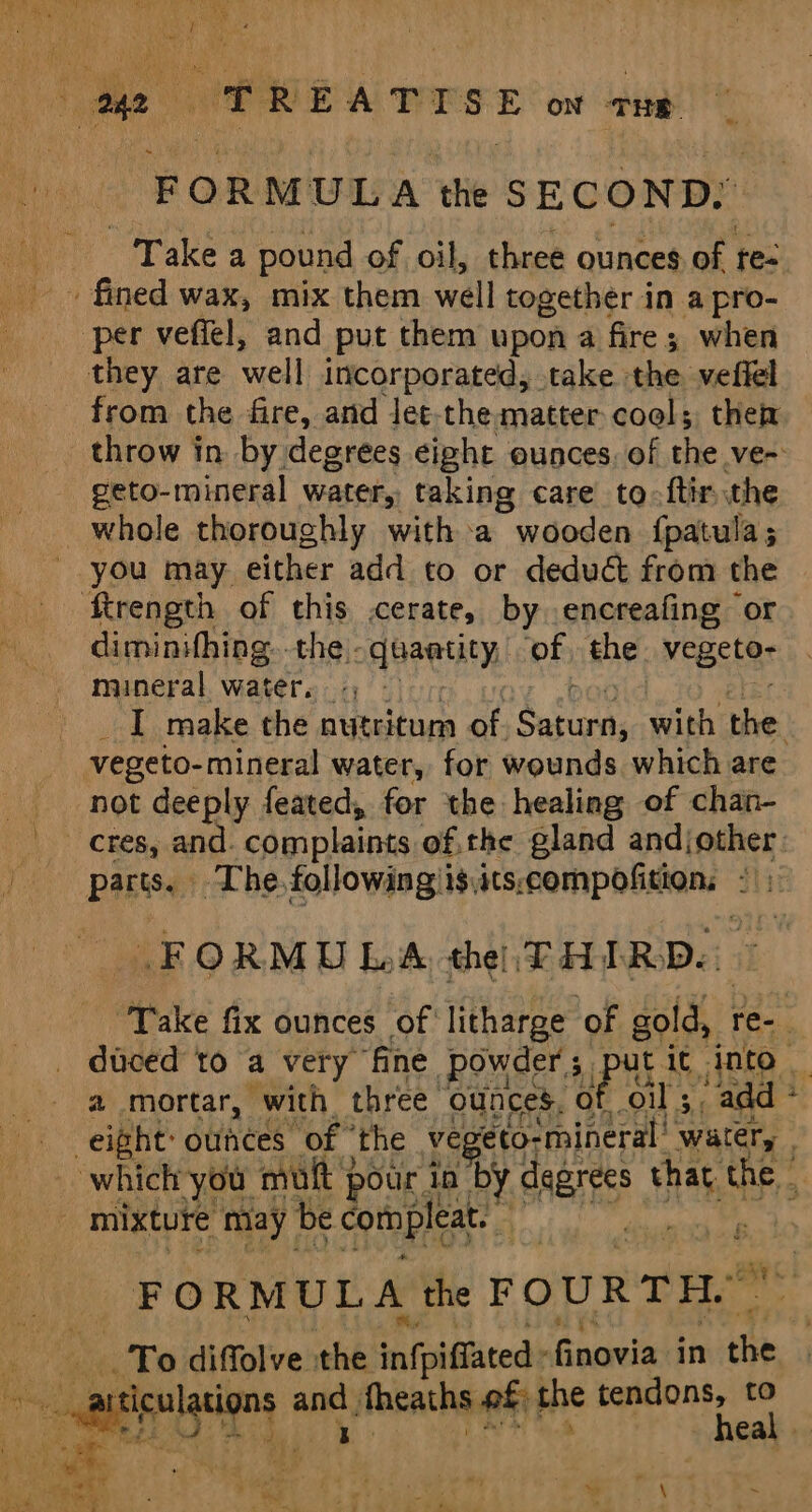 FORMULA the SECOND: Take a pound of oil, three ounces of re- fined wax, mix them well together in a pro- per vefiel, and put them upon a fire; when they are well incorporated, take the veffel from the fire, and let-the matter cool; then geto-mineral water, taking care to-ftirthe whole thoroughly with a wooden {fpatula; - you may either add to or deduct from the Rrength of this cerate, by encreafing or diminifhing..the.. quantity of the vegeter mineral water. : vegeto- mineral water, for wounds which are not deeply feated, for the healing of chan- parts. The, following is,its; eompofidians i ; FORMULA the! THIRD. a mortar, with three. ounces. 0 oil 3, add &amp; . mixture may be compleat. id, F ORMULA the FOURTH.” To diffolve the infpiffatedt finovia in the eee, a. | ‘ ; my , is (ee % Vida)