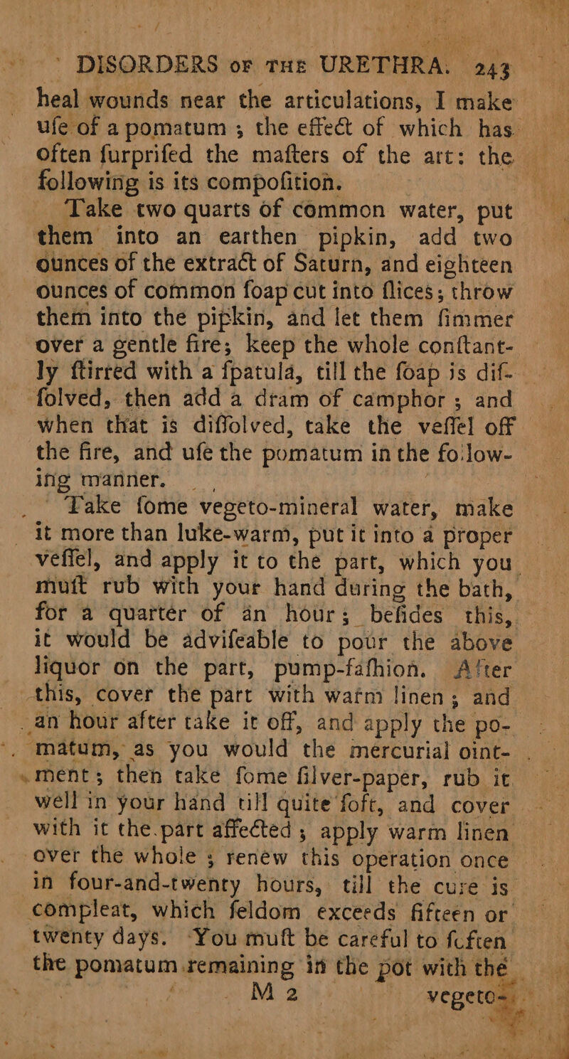 tH - DISORDERS or tHe URETHRA. 243 heal wounds near the articulations, I make Often furprifed the mafters of the art: the following is its compofition. Take two quarts of common water, put them into an earthen pipkin, add two ounces of the extract of Saturn, and eighteen ounces of common foap cut into flices; throw them into the pipkin, and let them fimmer over a gentle fire; keep the whole conftant- folved, then add a dram of camphor ; and when that is diffolved, take the veffel off ing manner. _ Fake fome vegeto-mineral water, make it more than luke-warm, put it into a proper for a quarter of an hour; befides this, it would be advifeable to pour the above liquor on the part, pump-fafhion. A/ter this, cover the part with wafm linen; and an hour after take it off, and apply the po- ~ment; then take fome filver-paper, rub it with it the part affected ; apply warm linen over the whole ; renew this operation once compleat, which feldom exceeds fifteen or twenty days. “You muft be careful to fuften