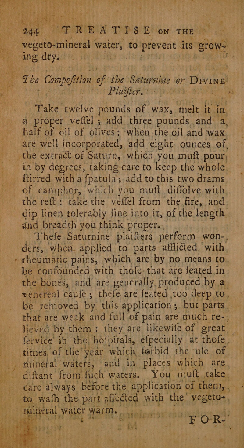 a proper vefiel ; add three pounds and a, half of oil of olives: when the oil and ‘wax are well incorporated, add eight. ounces of, ftirred witha fpatula: , add to this two drams of camphor, which you muft diflolve with the reft: take the veffel from the fire, and. dip linen tolerably fine into it, of the length and breadth you think proper.. Thefe Saturnine plaifters perform won-. ders, when. applied to parts afflicted ‘with. be confounded with thofe-that are featedin the bones, and are generally. produced by a venereal caufe; thefe are feated too deep to, be removed by. this application ; ; but parts. that are weak and full of pain are much re-, lieved by them: they are likewife of great. fervice ih the. hofpitals, efpecially at thofe minéral waters, and in places which are. pineral water Warn. . vieierroTs \ sie | rae en 0 Re ie , p> Diy : a iv)