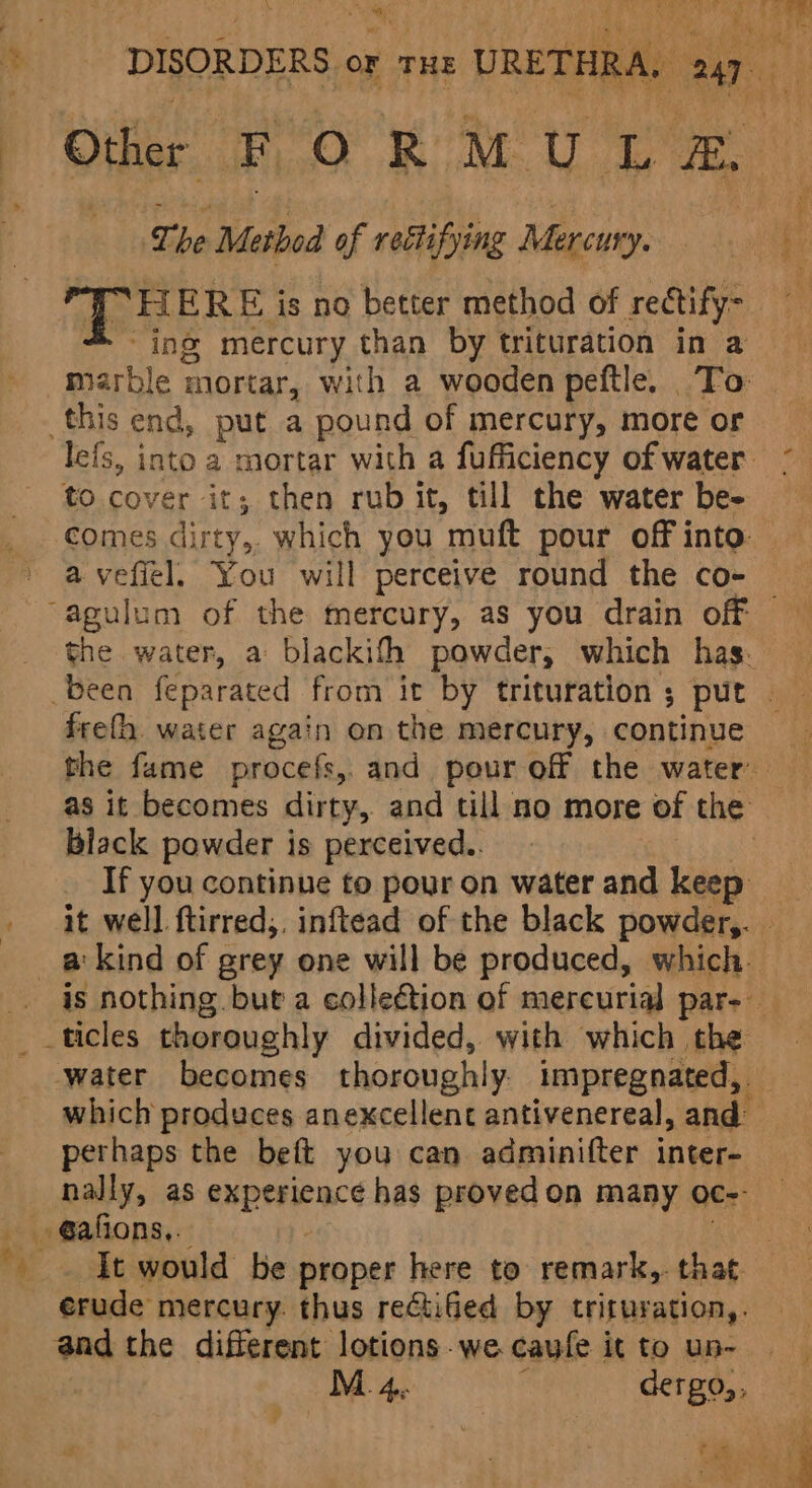 * - DISORDERS or rus URETHRA, 247 P Other FO ROM. La ¢ ‘. The Method of ‘rectifying Mercury. a : T HERE is no better method of rectify- 4 ing mercury than by trituration in a marble mortar, with a wooden peftle. To | this end, put a pound of mercury, more or lefs, into a mortar with a fufficiency of water * to cover it; then rub it, till the water be- comes dirty, which you muft pour off into a vefiel. You will perceive round the co- “agulum of the mercury, as you drain off the water, a blackifh powder, which has. been feparated from it by trituration ; put | freth water again on the mercury, continue the fame procefs,. and pour off the water as it becomes dirty, and till no more of the black powder is perceived. | _ If you continue to pour on waterand keep _ it well ftirred,. inftead of the black powder,. - _akind of grey one will be produced, which. is nothing. but a collection of mercurial par- - water becomes thoroughly. impregnated, — which produces anexcellent antivenereal, and” perhaps the beft you can adminifter inter- nally, as experience has proved on many oc-- @afions,. erude mercury. thus rectiGed by trituration,. and the different lotions-we caufe it to un- —