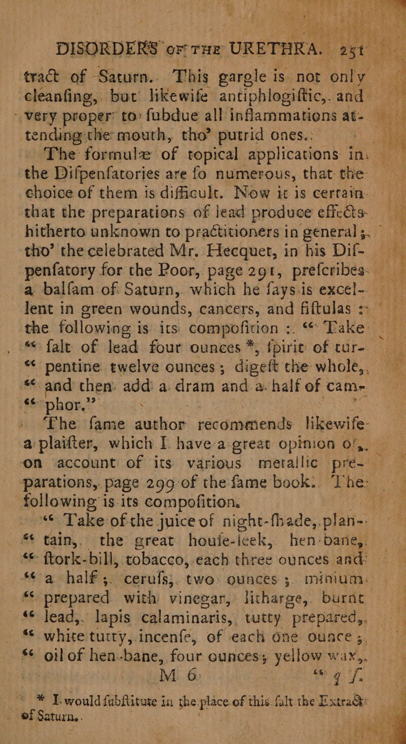 DISORDERS” ore rue URETHRA. gti mite tract of Saturn.. This garole i is not only ae cleanfing,. but’ likewife antiphlogiftic, and very proper’ to: fubdue all inflammations at- tending: the mouth, tho? putrid ones.: ee The formulx of topical applications in: the Difpenfatories are fo numerous, that the choice of them is dificult. Now it is certain. that the preparations of lead produce eficéts- hitherto unknown to practitioners in general ;. tho’ the celebrated Mr. Hecquet, in his Dif. penfatory for the Poor, page 291, prefcribes: _ a balfam of Saturn, which he fays.is excel- lent in green wounds, cancers, and fiftulas: the following is its compofition :. ‘Take “fale of lead four ounces *) {pirie of tur- “ pentine twelve ounces ; digett the whole,, a ta then: add’ a. dram and a. half of came §¢phor,””: The fame author wacianuliieinan likewife- a plaifter, which I. have-a:great opinion o/,. on account of its various metallic pre- Pparations,, page 299 of the fame book. ‘T he: following is its compofition. | “© Take of the j juice of night-fhade,. plan- tain,, the great houie- leek, hen-bane,. flork- bill, tobacco, each three ounces and. *¢ a half ;. cerufs;. two: ounces 3. minium. KS prepared with vinegar, litharge, burnt ‘© lead,. lapis calaminaris, tutey prepared,. as white tutty,.incenfe, of each One ounce ; §¢ oil of hen-bane,, four ounces; yellow wa, | Mi 6:03) ah SE * ® Twould fubRitute in the. place of this {ult the Extra@: of Saturn.