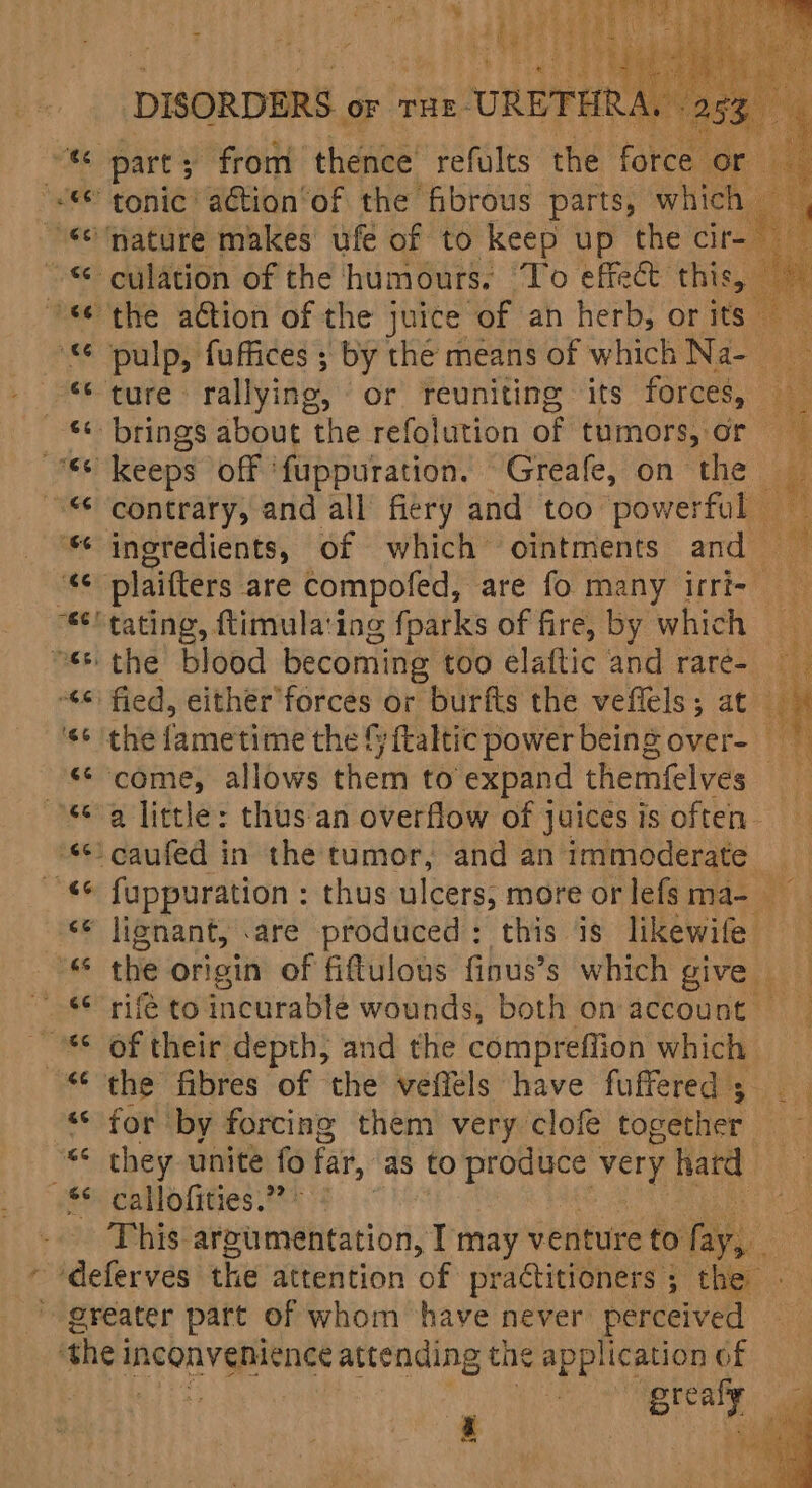 4 v : % eA a e . Be ‘ ty Lae ‘ ‘ i &amp; ; ) (eee e's oie nly e q a DISORDERS OF THE URETHRA, | ah pulp, fuffices ; by the means of which Na contrary, and all’ fiery and too powerful — ingredients, of which ‘ointments and , plaifters are compofed, are fo many irri- ‘tating, ftimulating fparks of fire, by which — 4 : uae fied, either’forces or burfts the veffels; at , ‘come, allows them to expand themfelves _ a little: thus‘an overflow of juices is often. fuppuration : thus ulcers; more orlefsma- — the origin of fiftulous finus’s which give rife to incurable wounds, both on account of their depth, and the comprefiion which for by forcing them very clofe together they unite e far, as to produce very hard callofities.” - This: argumentation, T may venture to ae | greaf i z