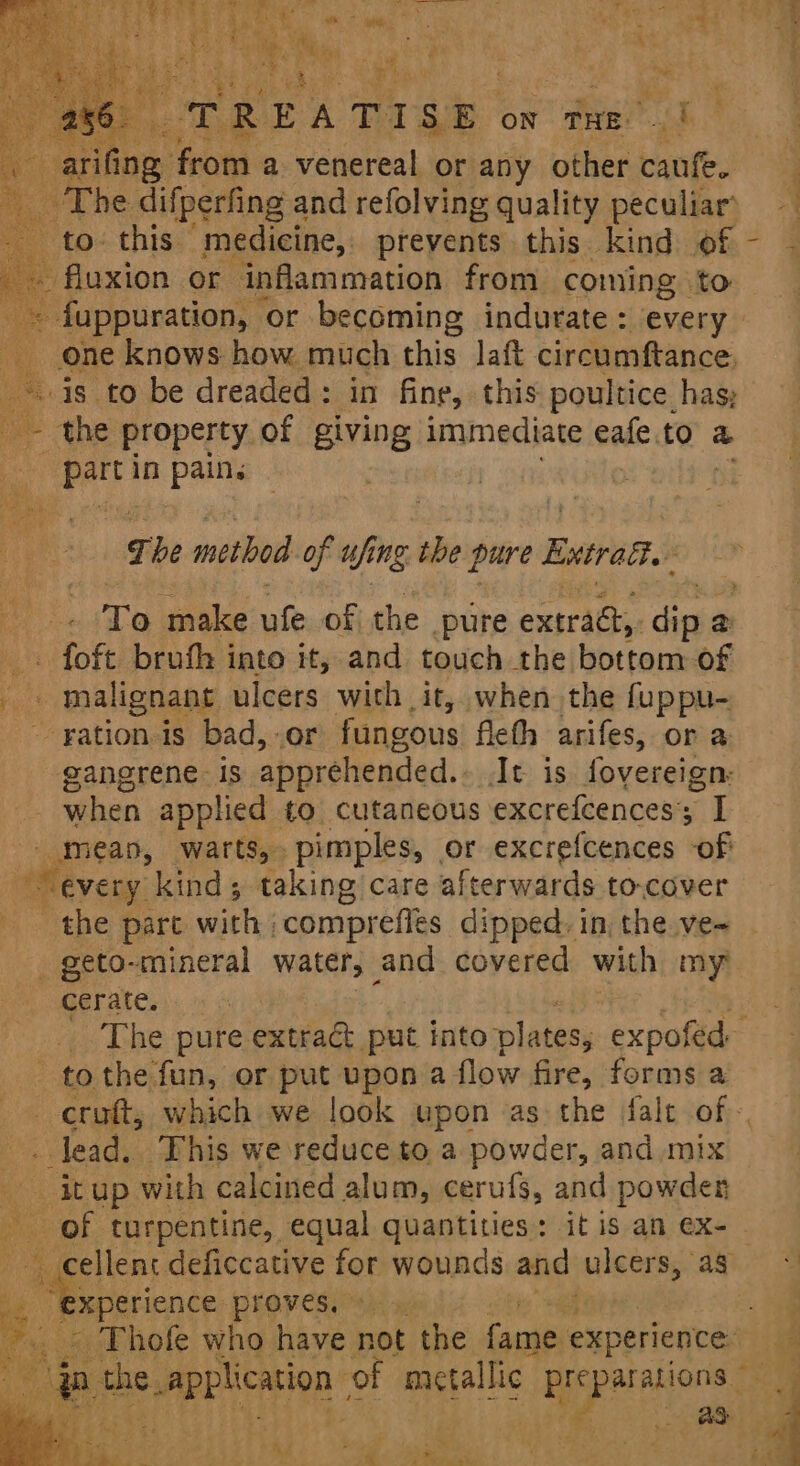 os ite fie a ye ally or “aby other caufe. a The difperfing and refolving quality peculiar’ to: this “medicine, prevents this kind. of _ fluxion or inflammation from coming to ~ fuppuration, ‘or becoming indurate: every _ one knows how much this laft circumftance. _-is to be dreaded: in fine, this: poultice has; _~ the property of giving immediate ale to &amp; pert in pains 7 he method of if ing. the pure Ewtrad- To make ufe of the pure extract, diesel a _. foft brufh into it, and touch the bottom of Hs malignant ulcers with it, when the fuppu- ~ rationis bad, .or fungous fleth arifes, or a gangrene Is apprehended. At is fovereign, ; when applied to cutaneous excrefcences; I _meap, warts, pimples, or excrefcences of “every kind; taking care afterwards to-cover the part with ;comprefles dipped. in, the ve~ _ geto-mineral water, and covered with my? cerate. - t tothe fun, or put upon a flow fire, forms a —_ K - Tead. This we reduce to a powder, and mix it up with calcined alum, cerufs, and powder of turpentine, equal quantities: itis an ex- ee proves. © Bs ay ¢ * ¥ ia the, perlicarion of mictal ic pr pa 4 t va 3 ? , h ;