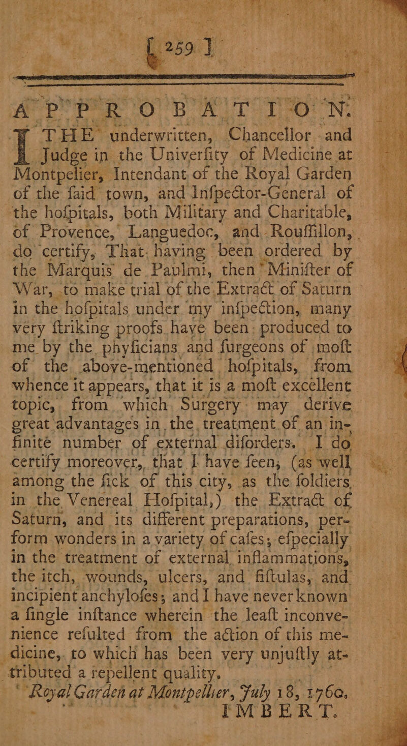 Montpelier, Intendant of the Royal Garden of the faid town, and InfpeCtor-General of ‘the hofpitals, both Military and Charitable, do certify, That. having been ordered by the Marquis de Paulmi, then’ Minifter of War, . ‘to make trial of the. Extract of Saturn in the hofpitals under my infpection, many very ftriking proofs haye been: produced to of the above-mentioned hofpitals, — from whence it appears, that it is a moft excellent topic, from which Surgery ~ may derive great advantages in the. treatment.of, an in- certify moreover,, that I have feen, (as well in the Venereal ‘Hofpital,) the Extract of Saturn, and its different preparations, per- form wonders i in a variety of cafes; efpecially in the treatment of external ‘inflammations, the itch, wounds, ulcers, and fiftulas, and. incipient anchylofes; and I have never known a fingle inftance wherein the leaft inconve- nience refulted from the action of this me- _dicine,. to which has been very onan ly at= tributed a repellent quality. oh “Roal Garden at Montpellier, ai 18, 1460. PMBE RT.