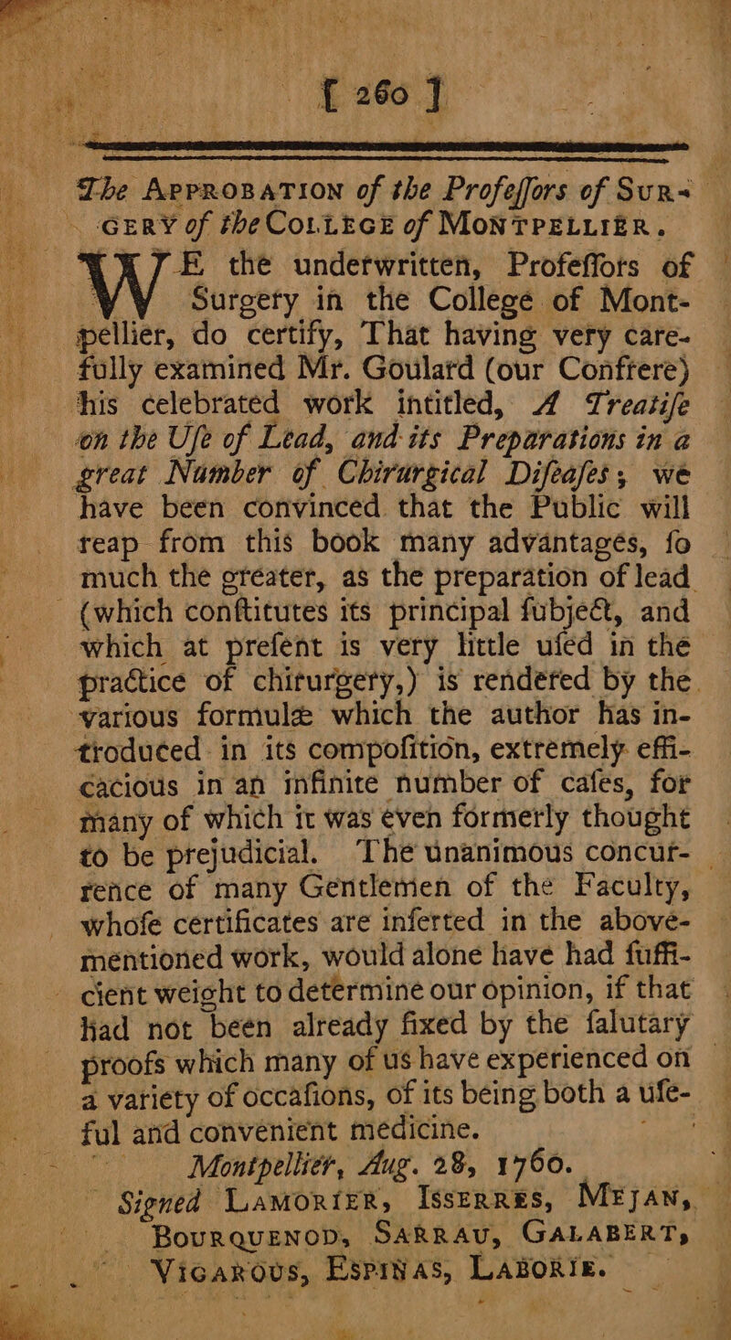 -GERY of the Co.LeceE of MonTPELLIER. “YT E the underwritten, Profeffors of 4; ¥y Surgery in the College of Mont- - pellier, do certify, That having very care- _ fully examined Mr. Goulard (our Conffere) his celebrated work intitled, 4 Treatife on the Ufe of Lead, and-its Preparations in a great Namber of Chirurgical Difeafes,; we have been convinced that the Public will reap from this book many advantagés, fo much the ereater, as the preparation of lead. (which conftitutes its principal fubje&amp;, and which at prefent is very little ufed in the various formule which the author has in- troduced in its compofition, extremely: effi- cacious in an infinite number of cafes, for many of which it was even formerly thought rence of many Gentlemen of the Faculty, whofe certificates are inferted in the above- mentioned work, would alone have had fuffi- - cient weicht to determine our opinion, if that had not beén already fixed by the falutary proofs which many of us have experienced on a variety of occafions, of its being both a ufe- ful and convenient medicine. pet Montpellier, Aug. 28, 1750. nena -- Bourquenop, SARRAU, GALABERT, _ . Viearous, Espivas, LABorie. - ie ~ og ee