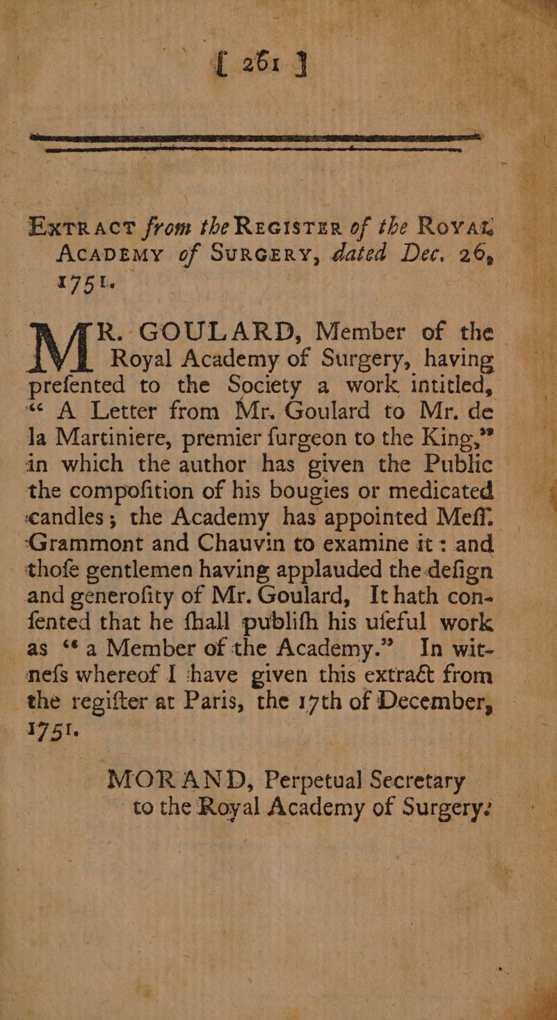 Extract from theReetstzr of the Rovam AcaDEMy of SurGERY, dated Dec, 26, whiny | ae R. GOULARD, Member of the Royal Academy of Surgery, having = prefented to the Society a work intitled, “&lt; A Letter from Mr. Goulard to Mr.de la Martiniere, premier furgeon tothe King,” = in which the author has given the Public the compofition of his bougies or medicated 4 candles; the Academy has appointed MeffL “Grammont and Chauvin to examine it : and thofe gentlemen having applauded the defign and generofity of Mr. Goulard, It hath con- fented that he fhall publifh his ufeful work as ‘*a Member of the Academy.” In wit-. nefs whereof I ‘have given this extract from the regifter at Paris, the 17th of December, 1751. | ) MOR AND, Perpetual Secretary to the Royal Academy of Surgery