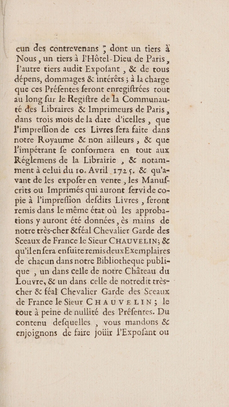 Nous , un tiers à l'HÔôtel-Dieu de Paris, l’autre tiers audit Expofant , &amp; de tous dépens, dommages &amp; intérêts ; à la charge que ces Préfentes feront enregiftrées tout au long fur le Regiftre de la Communau- té des Libraires &amp; Imprimeurs de Paris, dans trois mois de la date d’icelles , que l'impreflion de ces Livres fera faite dans notre Royaume &amp; non ailleurs , &amp; que limpétrant fe conformera en tout aux Réglemens de la Librairie , &amp; notam- ment à celui du 10. Avril 1725. &amp; qu’a- vant de les expoferen vente , les Manuf- crits ou Imprimés qui auront fervide co- pie à l’impreflion defdits Livres , feront remis dans Le même état où les approba- tions y auront été données ,ès mains de notre très-cher &amp;cféal Chevalier Garde des Sceaux de France le Sieur CHAUVELIN; &amp; qu’ilenfera enfuiteremisdeuxExemplaires de chacun dans notre Bibliotheque publi- que , un dans celle de notre Château du Louvre, &amp; un dans celle de notredit très- cher &amp; féal Chevalier Garde des Sceaux de France le Sieur CHAUVELIN; le tout à peine de nullité des Préfentes. Du contenu defquelles | vous mandons &amp; enjoignons de faire joüir lPExpofant ou