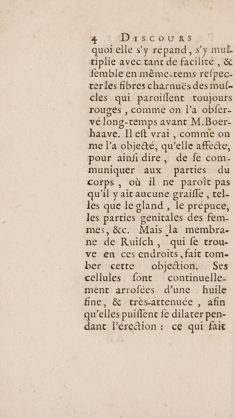 quoi elle s’y répand, s’y mul tiphe avec tant de facilité, &amp; femble en même-tems refpec- erles fibres charnuës des muf- cles qui paroiflent toujours rouges , comme on l’a obfer- vélong- temps avant M. Boer- haave. Il eft vrai, comme on me l’a objeté, qu’ ‘elle aftece; pour ainfidire, de fe com- muniquer aux parties du corps, où il ne paroît pas qu'il yait aucune graifle, tel- les que leoland, Îe prépuce, les parties g Sohirds des fem- mes, &amp;c. Mais Ja membra- ne de Ruïifch, qui fe trou- ve en ces endroits. fait tom- ber cette obicétion. Ses cellules font continuelle- ment arrofées d’une huile fine, &amp; trèsattenuée , afin qu'elles puiflenc fe dilater pen- dant l’éreétion : ce qui fait