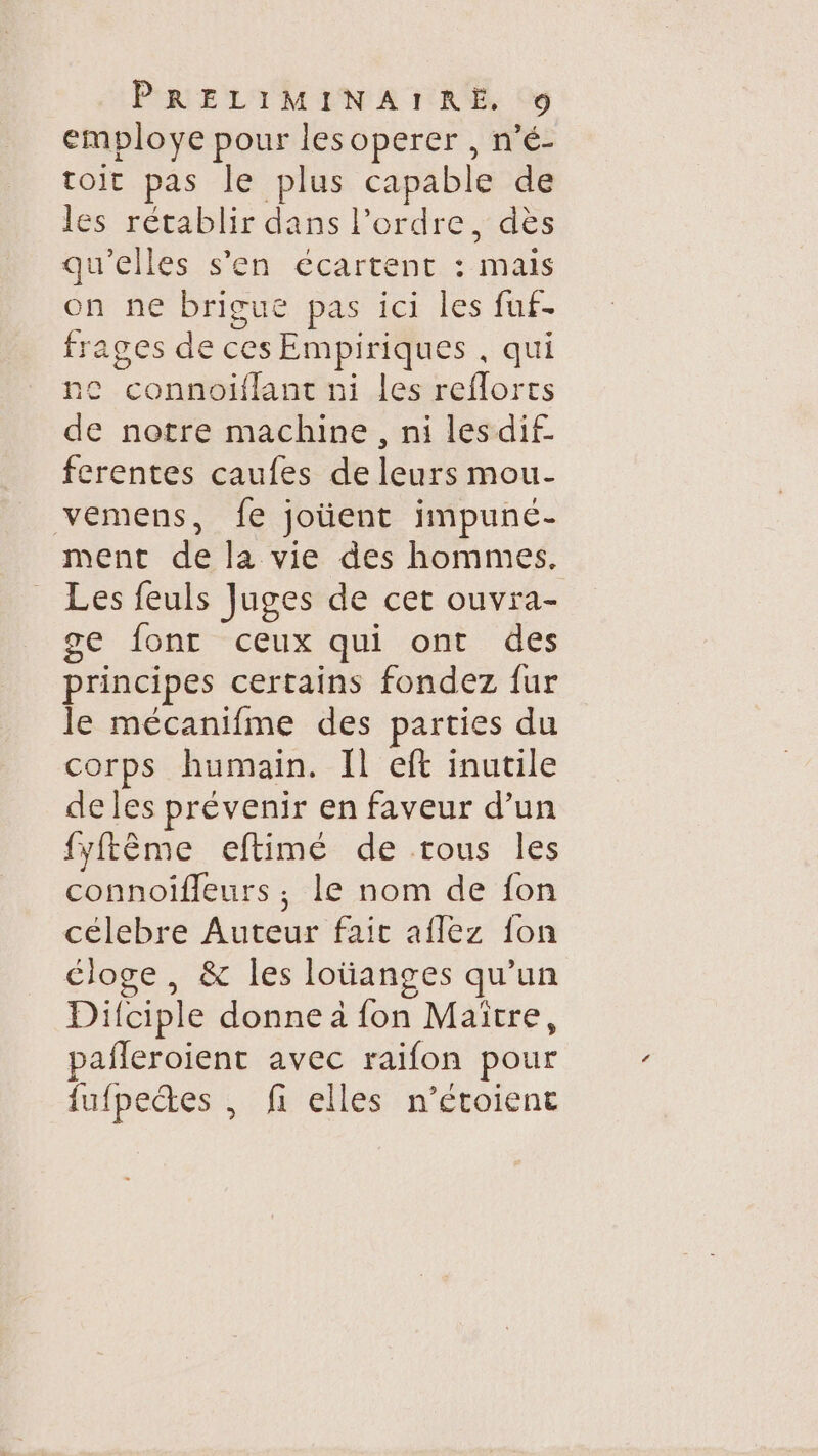 employe pour lesoperer , n’é- toit pas le plus capable de les rétablir dans l’ordre, dès qu'elles s’en écartent : mais on ne brigue pas ici les fuf- frages de ces Empiriques , qui ac connoiflant ni les reflorts de notre machine , ni lesdif ferentes caufes de leurs mou- vemens, fe joüent impuné- ment de la vie des hommes. Les feuls Juges de cet ouvra- se font -ceux qui ont des principes certains fondez fur le mécanifme des parties du corps humain. [l eft inutile de les prévenir en faveur d’un fyftême eftimé de trous les connoifleurs, le nom de fon célebre Auteur fait aflez fon éloge, &amp; les lotianges qu’un Difciple donne à fon Maitre, pañleroient avec raifon pour fufpectes , fi elles n’étoient