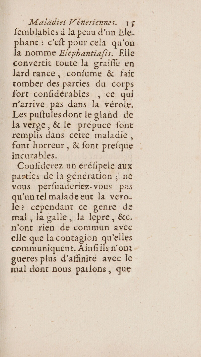 femblables à la peau d’un Ele- phant : c’eft pour cela qu’on la nomme E/cphantia/is. Elle convertit toute la graifle en lard rance, confume &amp; fait tomber des parties du corps fort confidérables , ce qui n'arrive pas dans la vérole. Les puftules dont le gland de la verge, &amp; le prépuce font remplis dans cette maladie, fonc horreur, &amp; font prefque incurables. Confiderez un éréfipele aux parties de la génération ; ne vous pérfuaderiez-vous pas qu'un tel malade eut la véro- le: cependant ce genre de mal , la galle, la lepre, &amp;c. n’ont rien de commun avec elle que la contagion qu’elles communiquent. Ainfiils n'ont gueres plus d’affinité avec le mal dont nous pailons, que