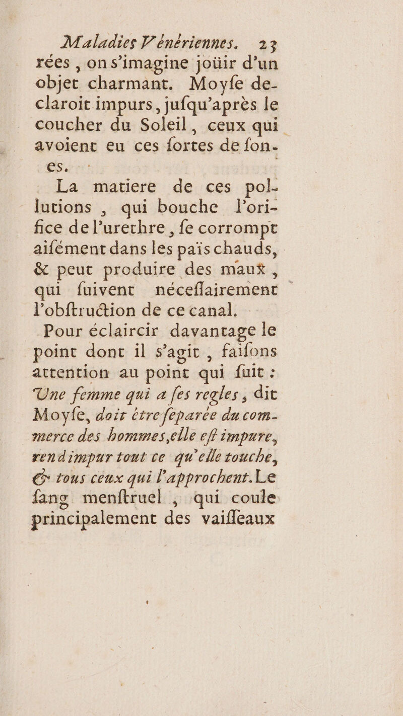 rées , ons’imagine joüir d’un objet charmant. Moyfe de- claroit impurs, jufqu’après le coucher du Soleil, ceux qui avoient eu ces fortes de fon- es. ; La matiere de ces pol- lutions , qui bouche Pori- fice de l’urechre, fe corrompt aifément dans les paischauds, &amp; peut produire des mau$, qui fuivent néceflairement l’obftrucion de ce canal. : Pour éclaircir davantage le point donc il s’agit , faifons attention au point qui fuit : Une femme qui a [es regles, dit Moylfe, doir être feparee du com- merce des hommes,elle eff impure, rendimpur tout ce qu'elle touche, GC tous ceux qui l'approchent.Le fang menftruel ,; qui coule principalement des vaifleaux