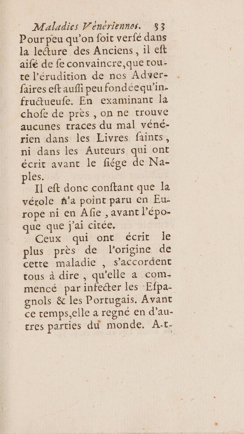 Pour peu qu’on foit verfé dans la lecture des Anciens, il eft aifé de fe convaincre, que tou- te l’érudition de nes Adver- faires eft auf peu fondéequ'in- frucueufe. En examinanc la chofe de près , on ne trouve aucunes traces du mal véné- rien dans les Livres faints, ni dans les Auteurs qui ont écrit avant le fiége de Na- ples. Il eft donc conftant que la vérole f’a point paru en Eu- rope ni en Afie , avant l’épo- que que j'ai citée. | Ceux qui ont écrit le plus pres de l'origine de cette maladie , s'accordent tous à dire , qu'elle a com. mencé parinfecter les Efpa- gnols &amp; les Portugais. Avant ce remps,elle a regné en d’au- tres parties du monde. À-t-