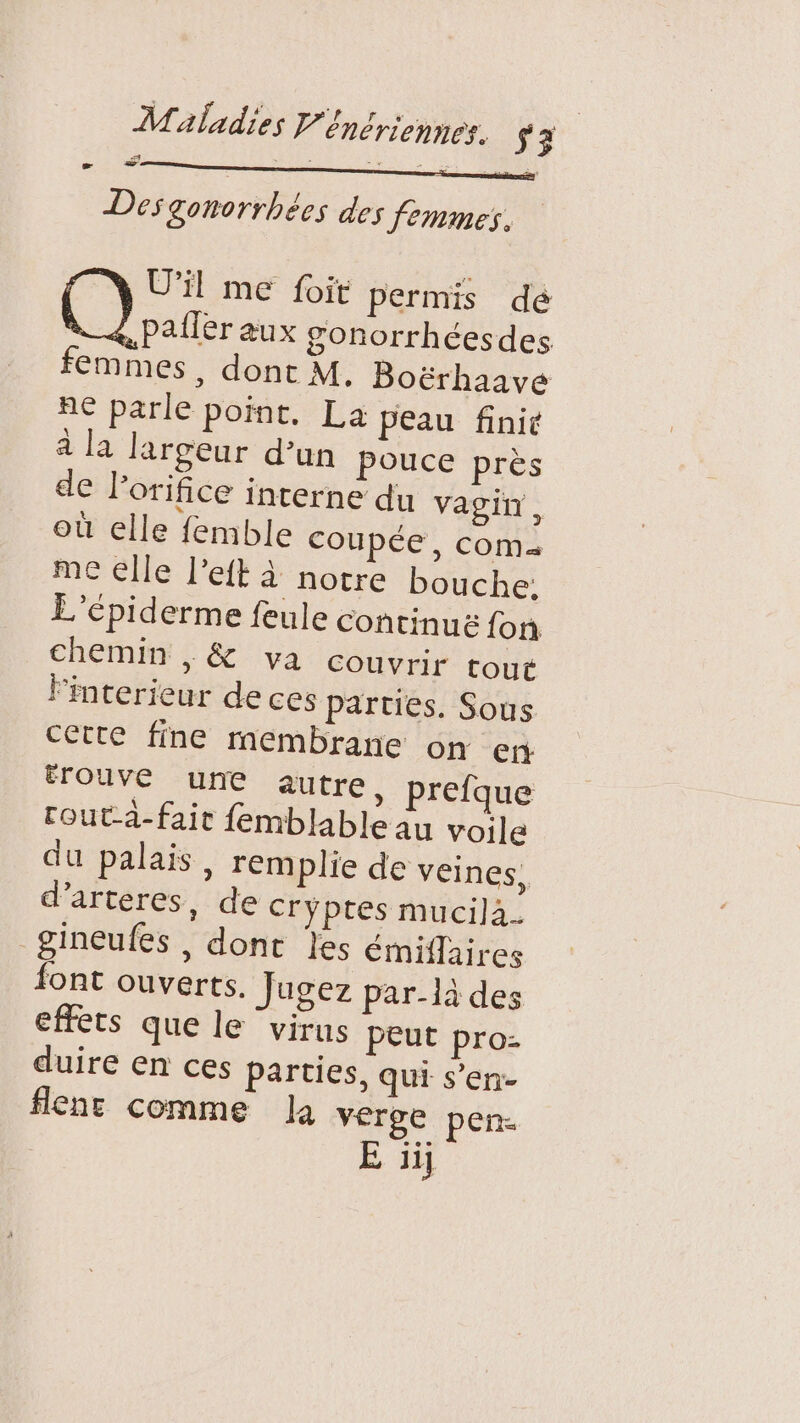 Des gonorrhées des femmes. U'il me foit permis dé pailer aux gonorrhéesdes femmes, dont M. Boërhaave ne parle point. La peau finit à la largeur d’un pouce près de l’orifice interne du vagin, où elle femble coupée, com me elle l’eft à notre bouche. L’épiderme feule continus fon chemin |, &amp; va couvrir tout lFinterieur de ces parties. Sous cette fine membrane on en ÉTouve une autre, prefque rout-à-fait femblable au voile du palais, rem plie de veines, d’arteres, de cryptes mucila_. gineufés , dont les émiflaires font ouverts. Jugez par-là des effets que le ‘virus peut pro- duire en ces parties, qui s’en- flenr comme la verge pen.