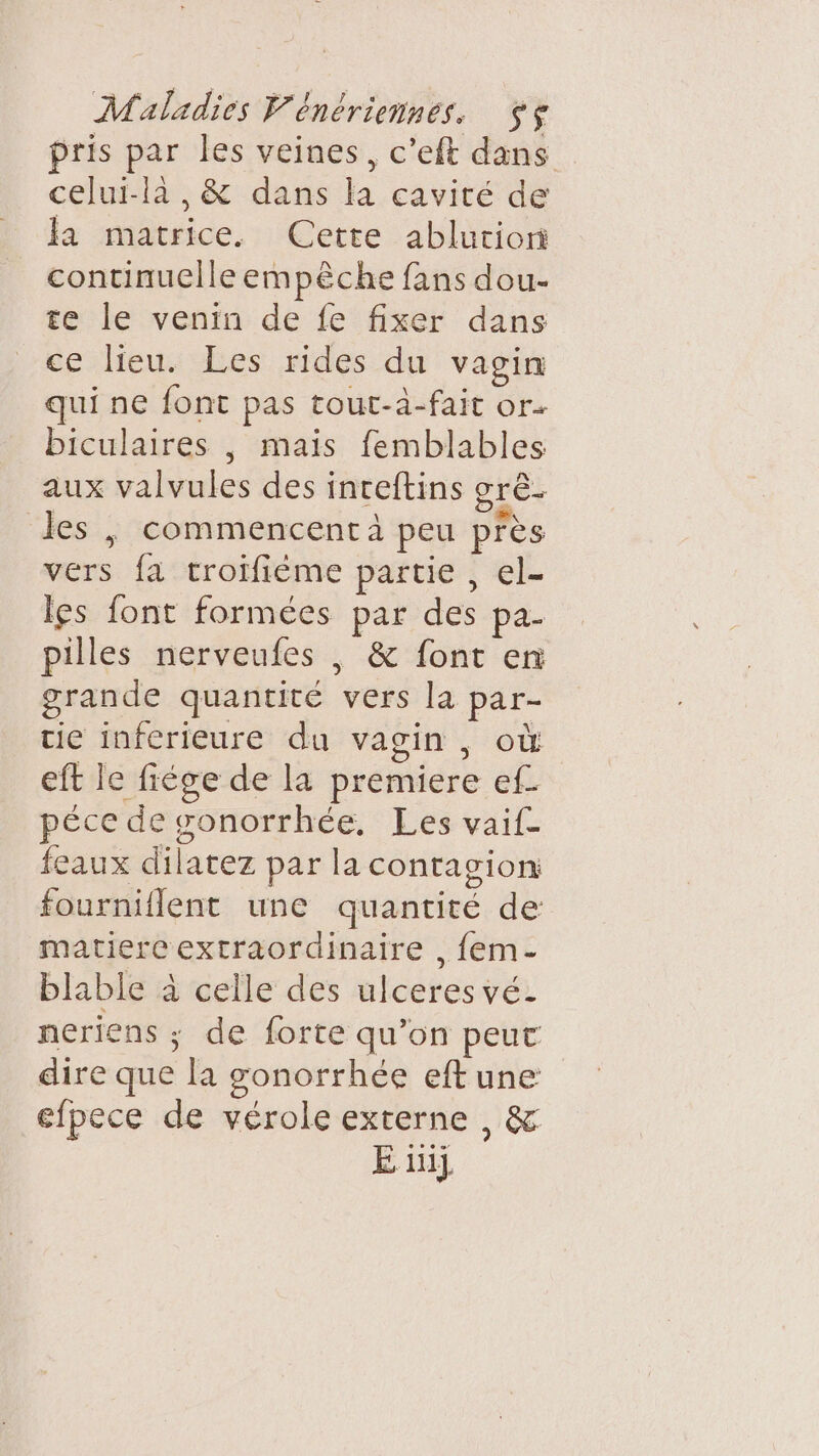 pris par les veines, c’eft dans celui-là , &amp; dans la cavité de Ja matrice. Cette abluriori continuelle empêche fans dou- te le venin de fe fixer dans ce Heu. Les rides du vagin qui ne font pas tout-à-fait or. biculaires , mais femblables aux valvules des inreftins grê. des , commencent à peu près vers fa troïifième partie, el- les font formées par des pa. pilles nerveufes , &amp; font en grande quantité vers la par- tic inferieure du vagin , où eft le fiége de la premiere ef péce de sonorrhée. Les vaif- feaux dilatez par la contagion fourniflent une quantité de matiere extraordinaire , fem- blable à celle des ulceres vé- neriens ; de forte qu’on peut dire que la gonorrhée eftune efpece de vérole externe , &amp;