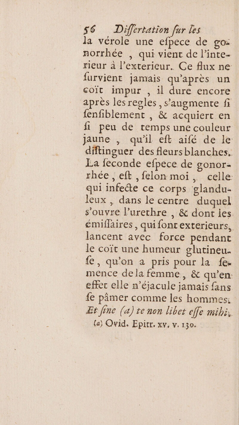 la vérole une efpece de go: norrhée , qui vient de l’inte- rieur à l'exterieur. Ce flux ne furvient jamais qu'après un coit impur , 1l dure encore après les regles, s’augmente fi fenfiblement , &amp; acquiert en fi peu de temps une couleur Jaune , qu’il eft aifé de le diftinguer des fleurs blanches, La feconde efpece de gonor- rhée , eft ,felon moi, celle: qui infecte ce corps glandu- leux , dans le centre duquel s'ouvre lurethre , &amp; dont les émiflaires, quifontexterieurs, lancent avec force pendant le coït une humeur glutineu. fe, qu'on à pris pour la fe: mence de la femme, &amp; qu’en: effec elle n’éjacule jamais fans fe pâmer comme les hommes: Et [ne (a) te non libet effe mibi, (a) Qvid. Epitr. xv, v. 130.