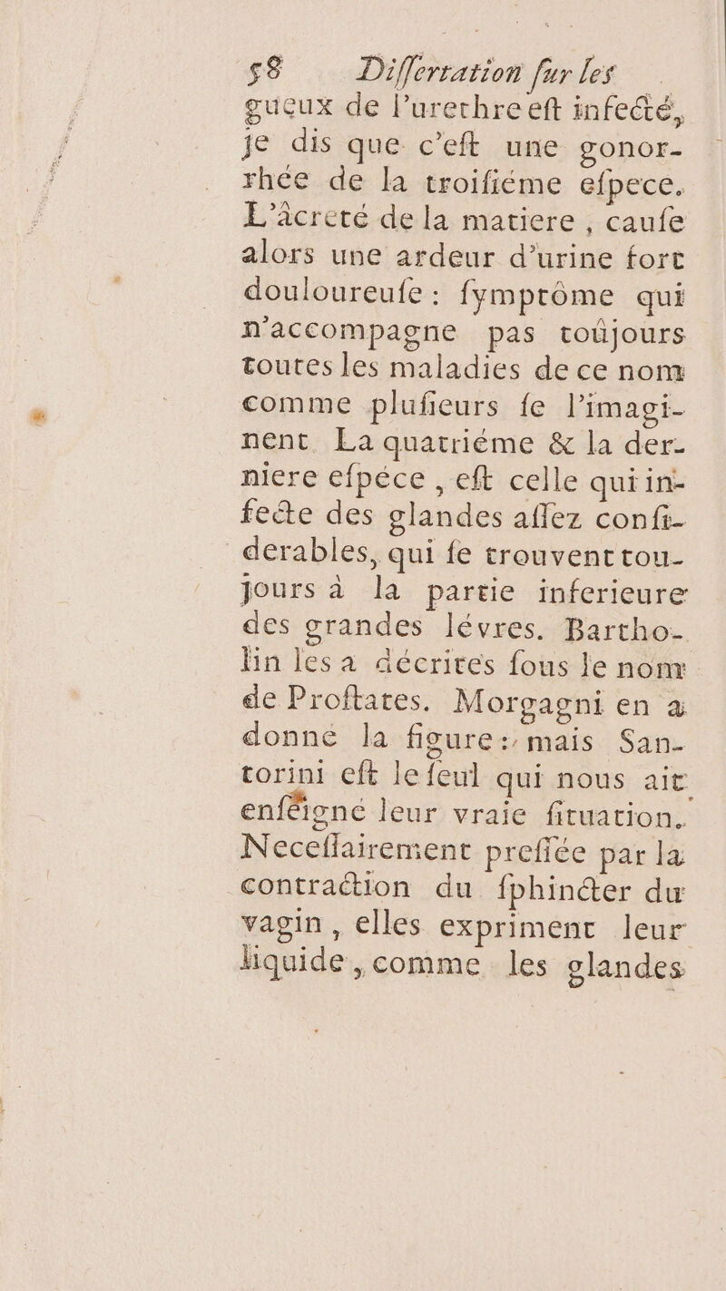 gucux de l’urechre eft infecté, je dis que c’eft une gonor- rhce de la troifiéme efpece. L’âcreté de la matiere , caufe alors une ardeur d’urine fort douloureufe : fymprôme qui n'accompagne pas toûjours toutes les maladies de ce nom comme plufieurs fe limagi- nent La quatriéme &amp; la der- niere efpéce , eft celle qui in: feéte des olandes aflez confi- _derables, qui fe trouventtou- jours à la partie inferieure des grandes lévres. Bartho- lin les a décrites fous le nom de Proftates. Morgagni en à donné la figure: mais San corini ft le feul qui nous ait enféignc leur vraie fituation. Neceflairement prefiée par la contraction du fphincer du vagin, elles expriment leur liquide ,comme les olandes