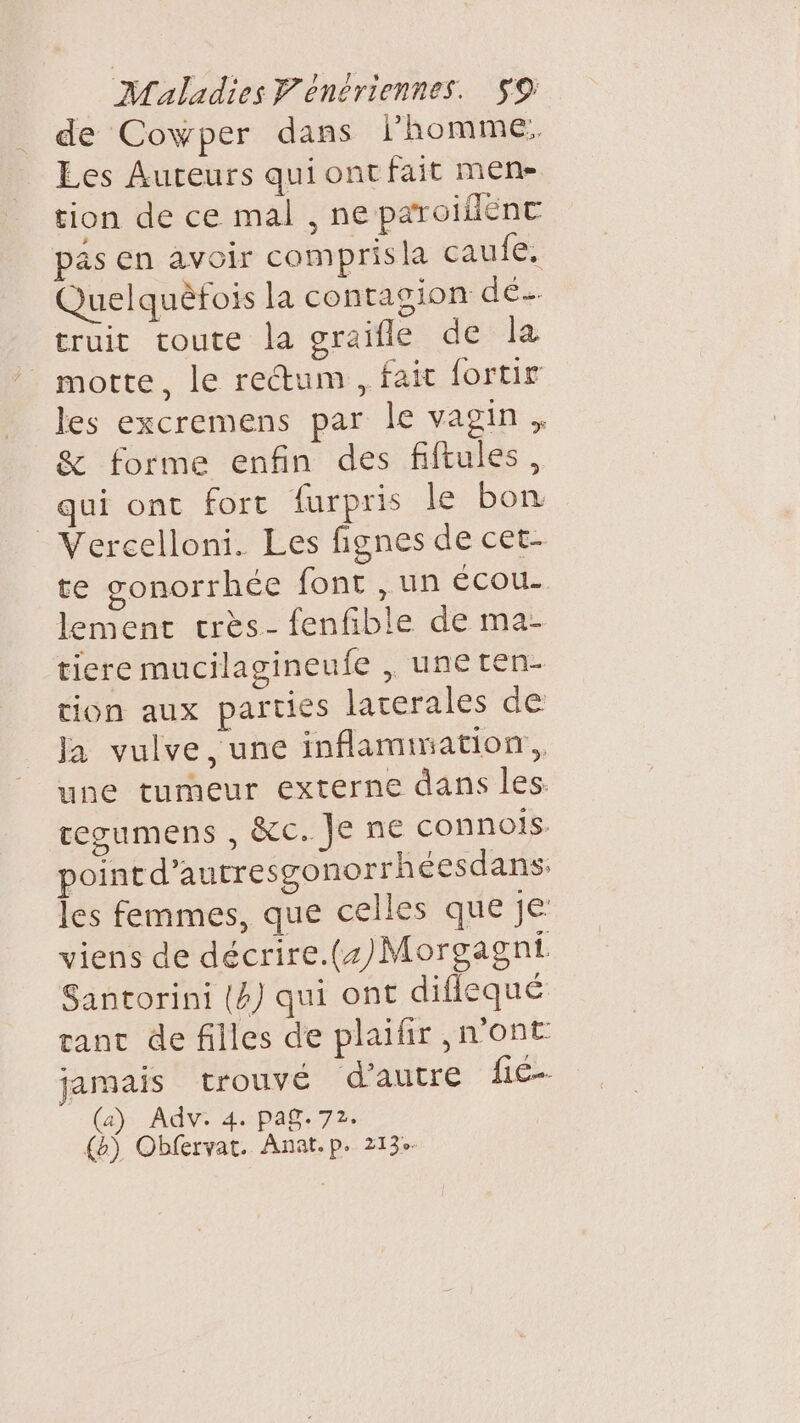 de Cowper dans l'homme. Les Auteurs qui ont fait mene tion de ce mal , ne paroiflent pas en avoir compris la caufe: Quelquèfois la contagion de truit toute la graifle de la motte, le rectum , fait fortir les excremens par le vagin, &amp; forme enfin des fiftules, qui ont fort furpris le bon Vercelloni. Les fignes de cet- te gonorrhée font , un écou- lement crès- fenfible de ma- tiere mucilagineufe , uneten- tion aux parties laterales de Ja vulve, une inflammation, une tumeur externe dans les tegumens , &amp;c. Je ne connois. point d’autresgonorrhéesdans. les femmes, que celles que je viens de décrire.(+)/Morgagni Santorini (4) qui ont diflequé ranc de filles de plaifir ,n'ont jamais trouvé d'autre f€-- (a) Adv. 4. pag. 72. {&amp;) Obfervat. Anat.p. 213°-