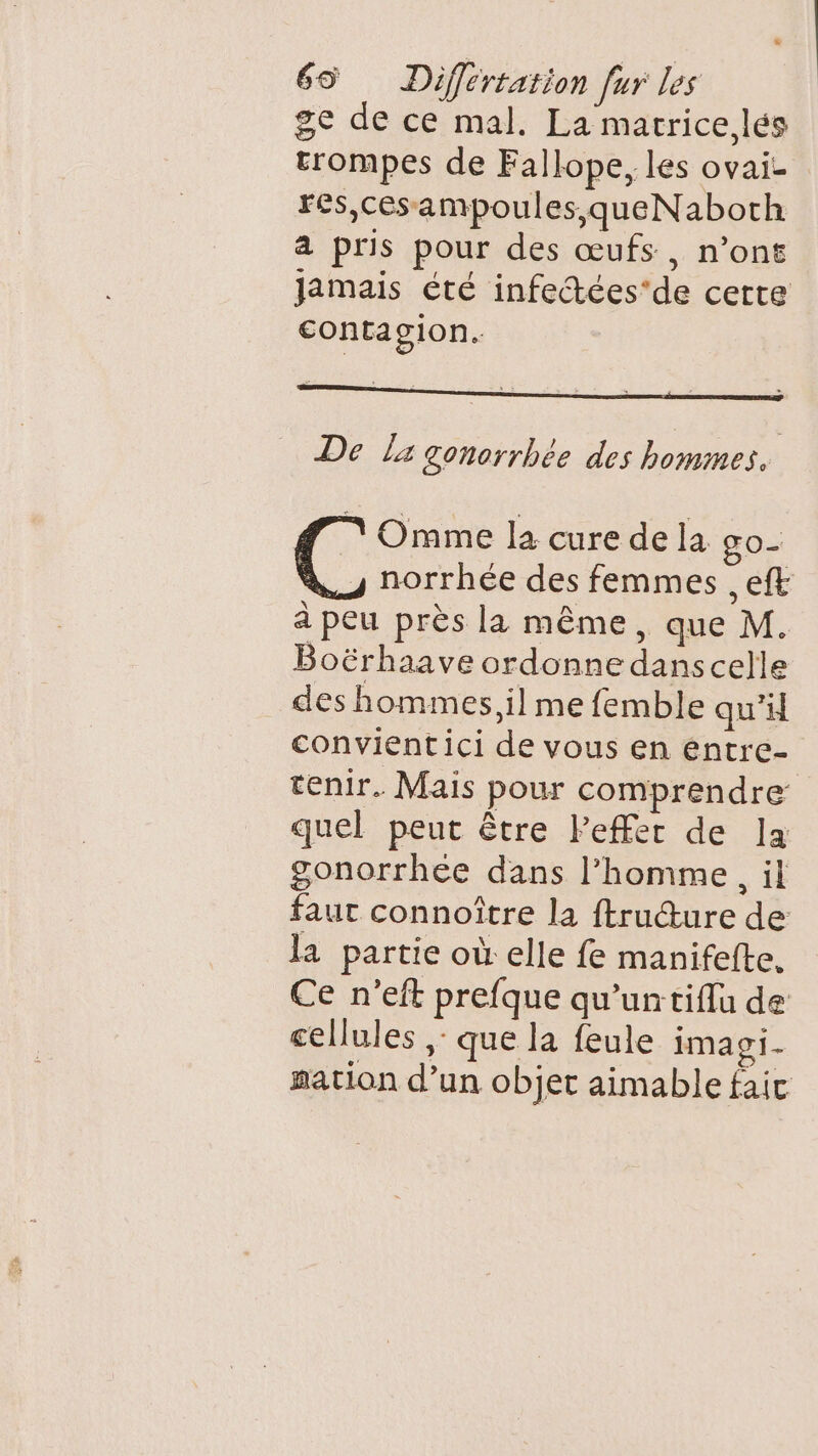 ge de ce mal. La marrice,lés trompes de Fallope, les ovai- Fês,cesampoules,queNaboth a pris pour des œufs, n’ont Jamais été infectées'de certe contagion. De Lx gonorrhée des hommes. Omme la cure de la go- s norrhée des femmes , eft à peu près la même, que M. Boërhaave ordonne dans celle des hommes, il me femble qu’ convientici de vous en éntre- tenir. Mais pour comprendre quel peut être Peffer de la gonorrhée dans l’homme, il faut connoître la ftruture de la partie où elle fe manifefte. Ce n’eft prefque qu’untiflu de cellules ,: que la feule imagi- mation d’un objet aimable faic