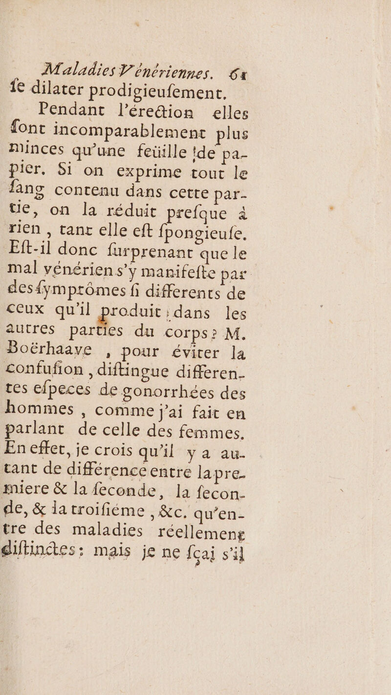 1€ dilater prodi gieufement, Pendant l’ére&amp;ion elles font incomparablement plus Minces qu'une feüille !de pa- picr. Si on exprime tout le fans contenu dans cette par- Ue, on la réduit prefque à rien , tanr elle eft {pongieufe. Eft-il donc furprenant que le mal vénérien s’y manifefte pas des{ymprômes fi differents de ceux qu'il . dans les autres parties du corps? M. Boërhaave , pour éviter la £onfufion , diftingue differen- tes efpeces de gonorrhées des hommes , comme j'ai fait en parlant de celle des femmes. En effer, je crois qu'il ya au. tant de différence entre lapre- miere &amp; la feconde, la fecon- de, &amp; la troifiéme , &amp;c. qu’en- tre des maladies réellemeng diftinctes: mais je ne fçai s'il