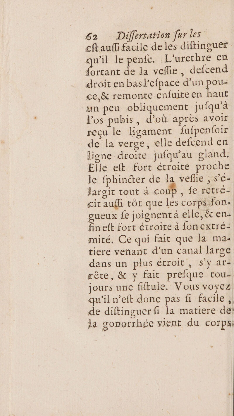 eftauffi facile de les diftinguer qu'il le pente. L’urethre en fortant de la veflie, defcend droit en basl’efpace d’un pou- ce, &amp; remonte enfuiteen haut un peu obliquement jufqu’à l'os pubis, d’où apres avoir recu le ligament fufpenfoir de la verge, elle defcend en ligne droite jufqu’au gland. Elle eft fort étroite proche le fphincter de la veflie , s'é- Jargit tout à coup , {e retré- cit auf tôt que les corps fon- gueux fe joignent à elle, &amp; en- fineft fort étroite à fonextré- mité, Ce qui fait que la ma- tiere venant d’un canal large dans un plus étroit, s’y ar- rête, &amp; y fait prefque rou- jours une fiftule. Vous voyez qu’il n’eft donc pas fi facile ,, de diftinguer fi la matiere de: a gonorrhée vient du corps