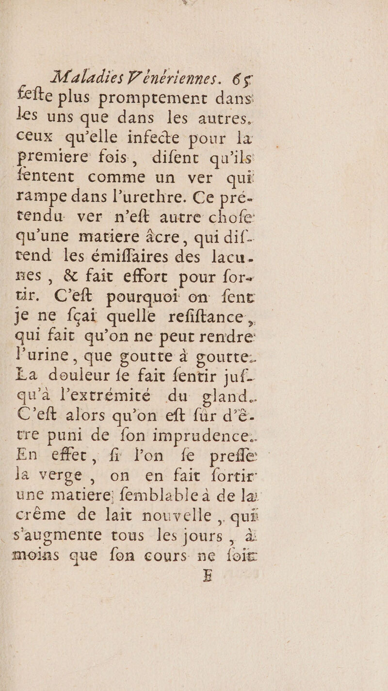 Îte plus promptement dans les uns que dans les autres. ceux qu’elle infete pour la premiere fois, difent qu'ils fentent comme un ver qui rampe dans l’urethre. Ce pré- tendu ver n'’eft autre chofe: qu'une matiere âcre, qui dif- tend les émiflaires des lacu- nes , &amp; fait effort pour for+ ur. C'eft pourquoi on {ent je ne fçai quelle refiftance, qui fait qu’on ne peut rendre: l’urine , que goutte à goutte. Ea douleur fe fait fentir juf- qu'à l'extrémité du gland. C'eft alors qu’on eft für d’ê. tre puni de fon imprudence. Eni-e86e.: 4 Jon 'Æ' prete la verge , on en fait fortir: une matiere! {emblable à de la crême de lait nouvelle ,. qui _s'augmente tous les jours, à moins que fon cours ne {oit E