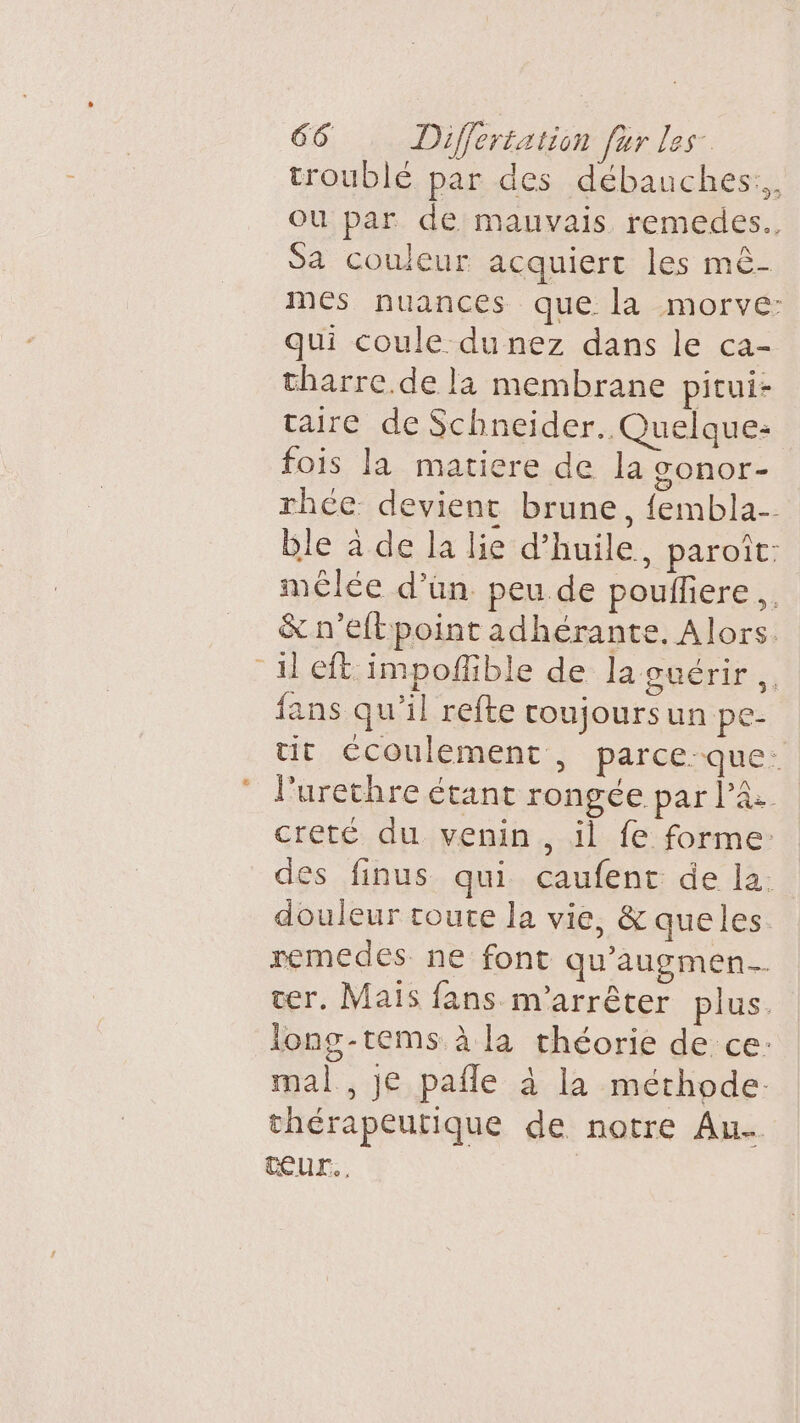 troublé par des débauches:,, ou par de mauvais remedes.. Sa couleur acquiert les mè- mes nuances que la morve: qui coule du nez dans le ca- tharre.de la membrane pitui- taire de Schneider. Quelque: fois la matiere de la SOnNOr- rhce devient brune, fembla- ble à de la lie d’huile, paroît: mêlée d’un peu de pouflere.. &amp; n’eftpoint adhérante, Alors. il eit impoñlible de la suérir fans qu'il refte coujoursun pe- tit écoulement, parce-que: l'urechre étant rongée par Pa creté du venin, il fe forme: des finus qui caufent de la. douleur toute la vie, &amp; queles remedes ne font qu'augmen cer. Mais fans m'arrêter plus. long-tems à la théorie de ce: mal , je pafle à la méthode: thérapeutique de notre Au ŒUr., |