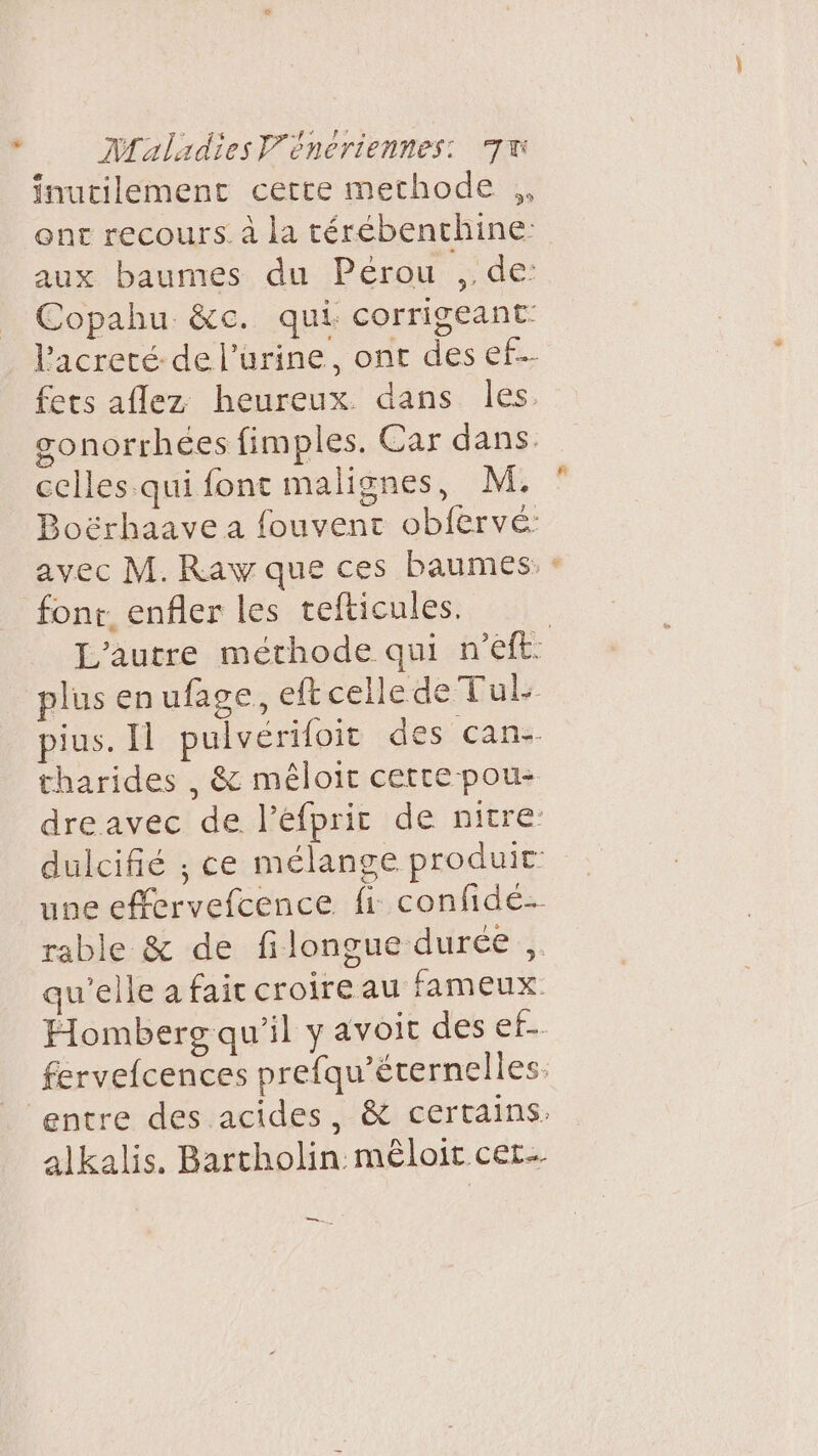 inutilement cette methode ,, ont recours. à la térébenthine: aux baumes du Pérou , de: Copahu &amp;c. qui corrigeant- fets aflez heureux dans les. gonorrhées fimples. Car dans. celles.qui font malignes, M. Boërhaave a fouvent obfervé: avec M. Raw que ces baumes. font. enfler les tefticules. plus enufage, eft celle de Tul: pius. Il pulvérifoit des cans- tharides , &amp; méloit cette pou- dreavec de l’éfprir de nitre + une effervefcence fi confidé- rable &amp; de filongue durée ,,. qu'elle a fait croire au fameux. alkalis. Bartholin mêloit cet. en