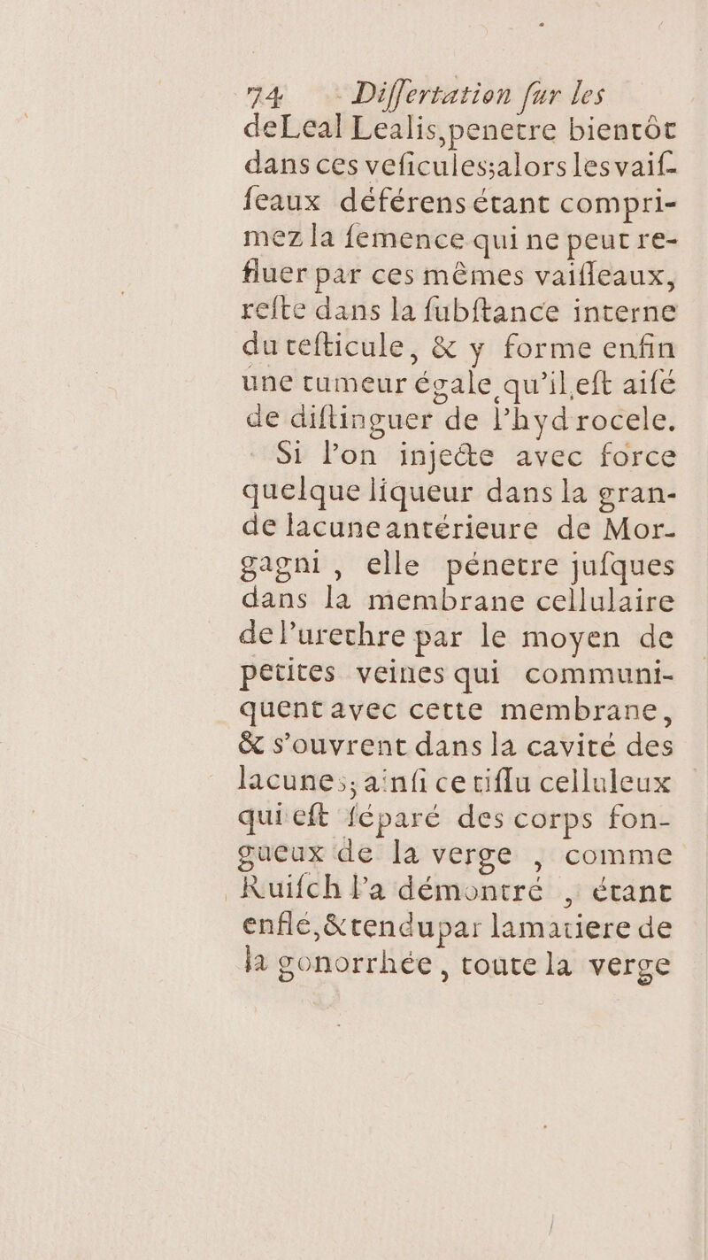 deLeal Lealis,penetre bientôt dans ces veficulessalors les vaif. eaux déférens étant compri- mez la femence qui ne peut re- fluer par ces mêmes vaifleaux, refte dans la fubftance interne du cefticule, &amp; y forme enfin une tumeur évale qu’ileft aifé de diftinguer de lhyd rocele. Si lon injecte avec force quelque liqueur dans la gran- de lacune antérieure de Mor- gagni , elle pénetre jufques dans là membrane cellulaire de Purechre par le moyen de petites veines qui communi- quent avec cette membrane, &amp; s'ouvrent dans la cavité des lacune;;aïnfi ce ciflu celluleux qui eft féparé des corps fon- gucux de Îa verge |; comme _KRuiïfch la démontré , étant enfle,&amp;tendupar lamatiere de la gonorrhée, toute la verge