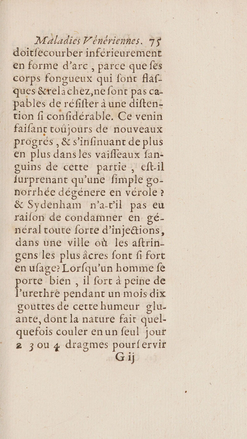 doit{ecourber inférieurement en forme d’arc , païce que {es corps fongueux qui font flaf- ques &amp;relichez,ne font pas ca- pables der éfifker à une diften- tion fi confidérable, Ce venin faifant toûjours de nouveaux progrés , &amp; s’infinuanc de plus en plus dans les vaifleaux fan- ouins de cette partie , eftil {urprenant qu’une fimple go- horrhée dégenere en vérole ? &amp; Sydénham n'a-til pas eu raiflon de condamner en gé- néral toute forte d’ injections, dans une ville où les aftrin- sens les plus âcres font fi fort en ufage? Lorfqu’un homme fe orte bien, il fort à peine de He pendant un mois dix gouttes de cette humeur glu- ante, dont la nature fait quel- quefois couler enun feul jour 2 zou 4 dragmes pourfervir Gij