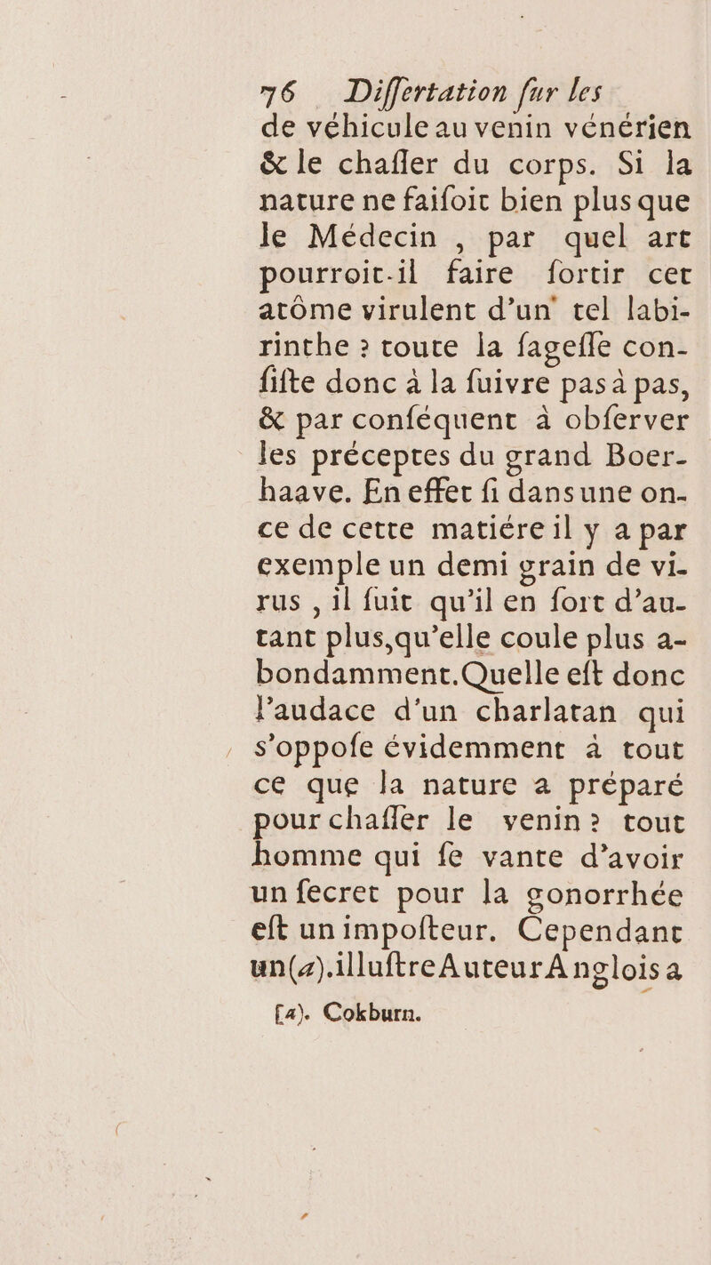 de véhicule au venin vénérien &amp; le chafler du corps. Si la nature ne faifoit bien plus que le Médecin , par quel art pourroit-il faire fortir cet atome virulent d’un tel labi- rinthe ? toute la fagefle con- fifte donc à la fuivre pas à pas, &amp; par conféquent à obferver les préceptes du grand Boer- haave. En efferc fi dansune on. ce de cette matiére il y a par exemple un demi grain de vi- rus ,il fuit qu’il en fort d’au- tant plus,qu’elle coule plus a- bondamment.Quelle eft donc lPaudace d'un charlatan qui s’oppofe évidemment à tout ce que la nature a préparé pour chafler le venin? tout homme qui fe vante d’avoir un fecret pour la gonorrhée eft unimpofteur. Cependant un().illuftreAuteur A nglois a £a). Cokburn.