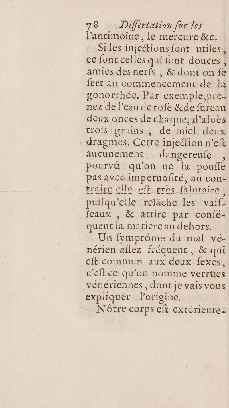 lantimoine, le mercure &amp;c. Si les injections {ont utiles, ce fonr celles qui font doures:! : amies des nerfs , &amp; dont on fe fert au commencement de Ja gonorrhée. Par exemple, pre. nez de l’eau derofe &amp;de ne deux oncés de chaque, d’aloës trois grains , de miel deux dragmes. Cerre injection n’eft aucunement dangereufe , pourvû qu’on ne la pouffe pas avec impétuofité, au con- rraire elle eff rrèc faluraire ; puifqu’eile relâche les vaifs {eaux , &amp; artire par confé- quent la matiere au dehors, Un fymptôme du mal vé- nérien aflez fréquent, &amp; qui eft commun aux doux: lexes!, c'eft ce qu’on nomme voiäes vénériennes, dont je vais vous expliquer l'origine. Nôtre corps eit extérieure: