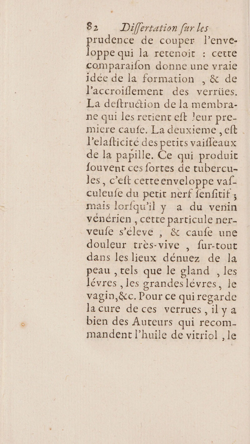 prudence de couper l’enve- loppe qui la retenoir : cette comparaifon donne une vraie idée de la formation , &amp; de lJ’accroïflement des verrües. La deftrucion de la membra- ne qui les retient eft leur pre- miere caufe, La deuxieme , eft . l’elafticité des pecirs vaifleaux de la papille. Ce qui produit fouvent ces fortes de tubercu- les, c’eft cetteenveloppe vaf- culeufe du petit nerf fenfitif ; mais lorfqu'il y a du venin vénérien , cette particule ner- veufe s'éleve , &amp; caufe une douleur très-vive , fur-tout dans les lieux dénuez de la peau ,tels que le gland , les lévres , les grandeslévres, le vagin, &amp;c. Pour ce quiregarde la cure deces verrues ,ilya bien des Auteurs qui recom- mandent l'huile de vitriol , le