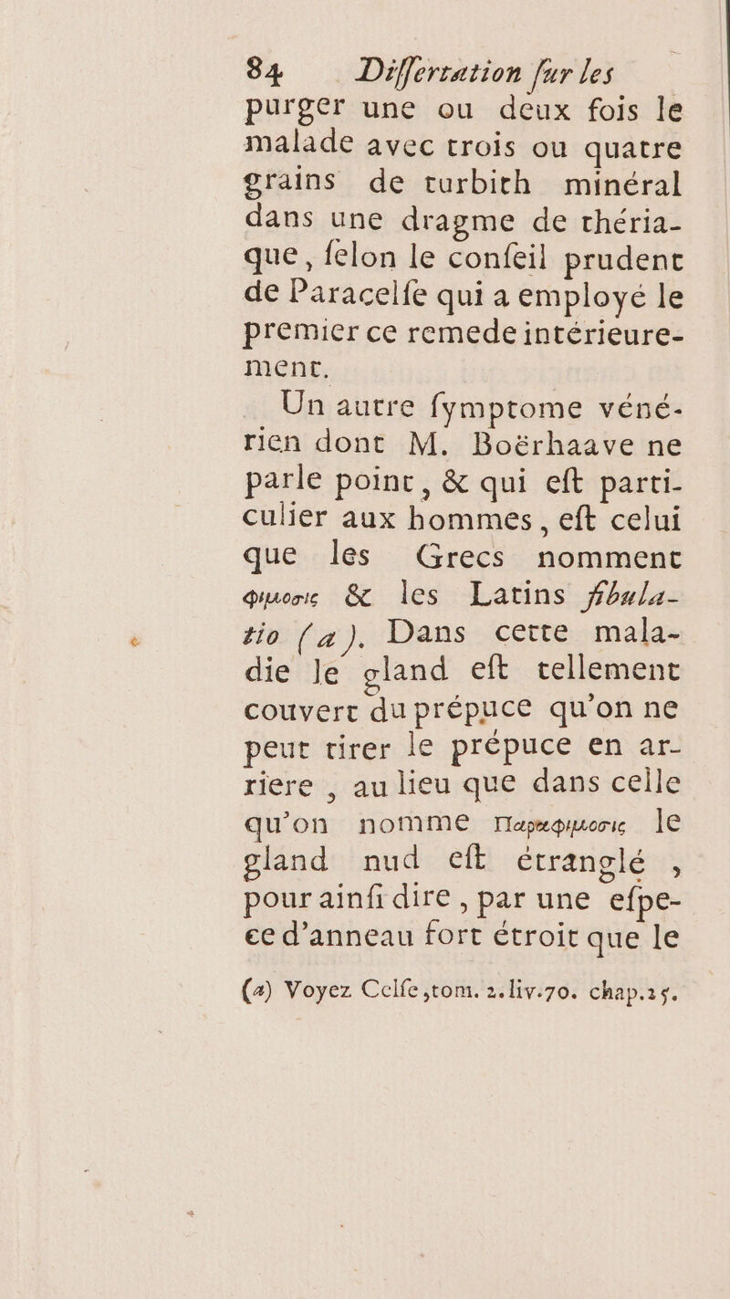 purger une ou deux fois le malade avec trois ou quatre grains de turbith minéral dans une dragme de théria- que, felon le confeil prudenc de Paracelfe qui a employé le premier ce remedeintérieure- ment. Un autre fymptome véné- rien dont M. Boërhaave ne parle point, &amp; qui eft parti. culier aux hommes, eft celui que les Grecs nomment Piuoris À les Latins fbula- tio (a). Dans cette mala- die le gland eft cellement couvert du prépuce qu'on ne peut tirer le prépuce en ar- riere , au lieu que dans celle qu'on nomme Tapæproris le gland nud eft étranglé * pour ainfi dire , par une efpe- ee d’anneau fort étroit que le (4) Voyez Celfe ,;tom. 2.liv:70. chap.is.