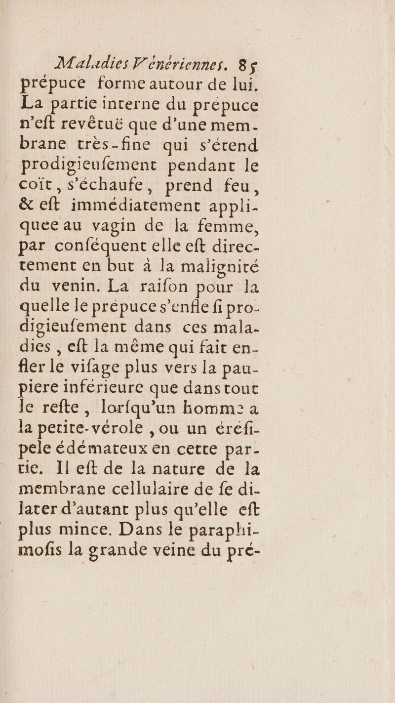 prépuce forme autour de lui. La partie interne du prépuce n’eft revêtuë que d’une mem. brane très-fine qui s’étend prodigieufement pendant le coït,s'échaufe, prend feu, &amp; eft immédiatement appli- quee au vagin de la femme, par conféquent elle eft direc- tement en but à la maligniré du venin. La raifon pour la quelle le prépuce s’enfle fi pro- digieufement dans ces mala- dies , eft la mème qui fait en- fler le vifage plus vers la pau- piere inférieure que danstout le refte, lorfqu’un homme: a la petite-vérole , ou un éréfi- pele édémateux en cette par- tie. Il eft de la nature de la membrane cellulaire de fe di- later d'autant plus qu'elle eft plus mince. Dans le paraphi- mofis la grande veine du pré-