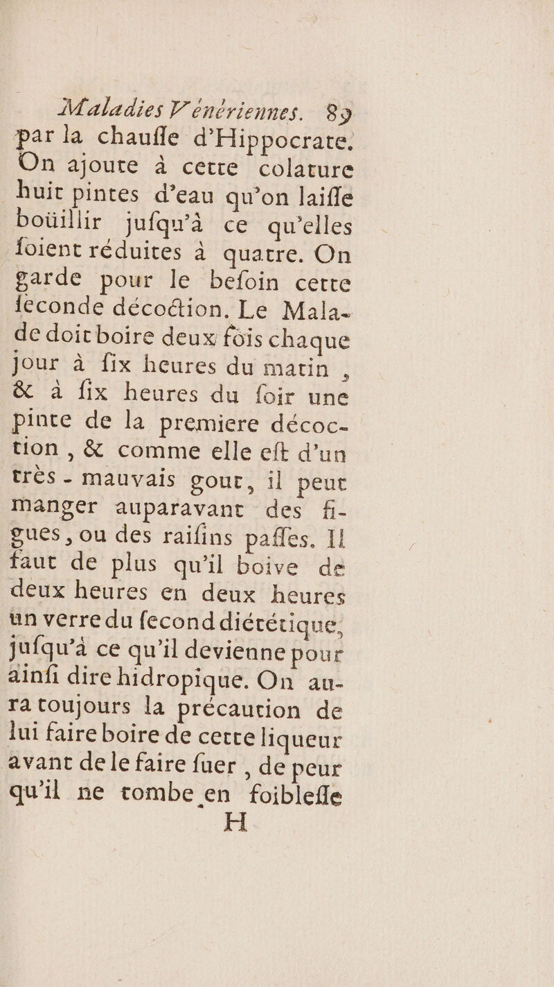 par la chaufñle d'Hippocrate. On ajoute à cetre colature uit pintes d’eau qu’on laifle boüillir jufqu'à ce qu’elles loient réduites à quatre. On garde pour le befoin cette leconde décoction. Le Mala- de doitboire deux fois chaque jour à fix heures du matin À &amp; à fix heures du foir une pinte de la premiere décoc- tion , &amp; comme elle eit d’un très - mauvais gour, il peut manger auparavant des f- gues , ou des raïfins pafles. Il faut de plus qu'il boive de deux heures en deux heures un verre du fecond diététique, jufqu’à ce qu'il devienne pour ainfi dire hidropique. On au- ra toujours la précaution de lui faire boire de certe liqueur avant dele faire fuer , de peur qu'il ne tombe en foiblefle FH