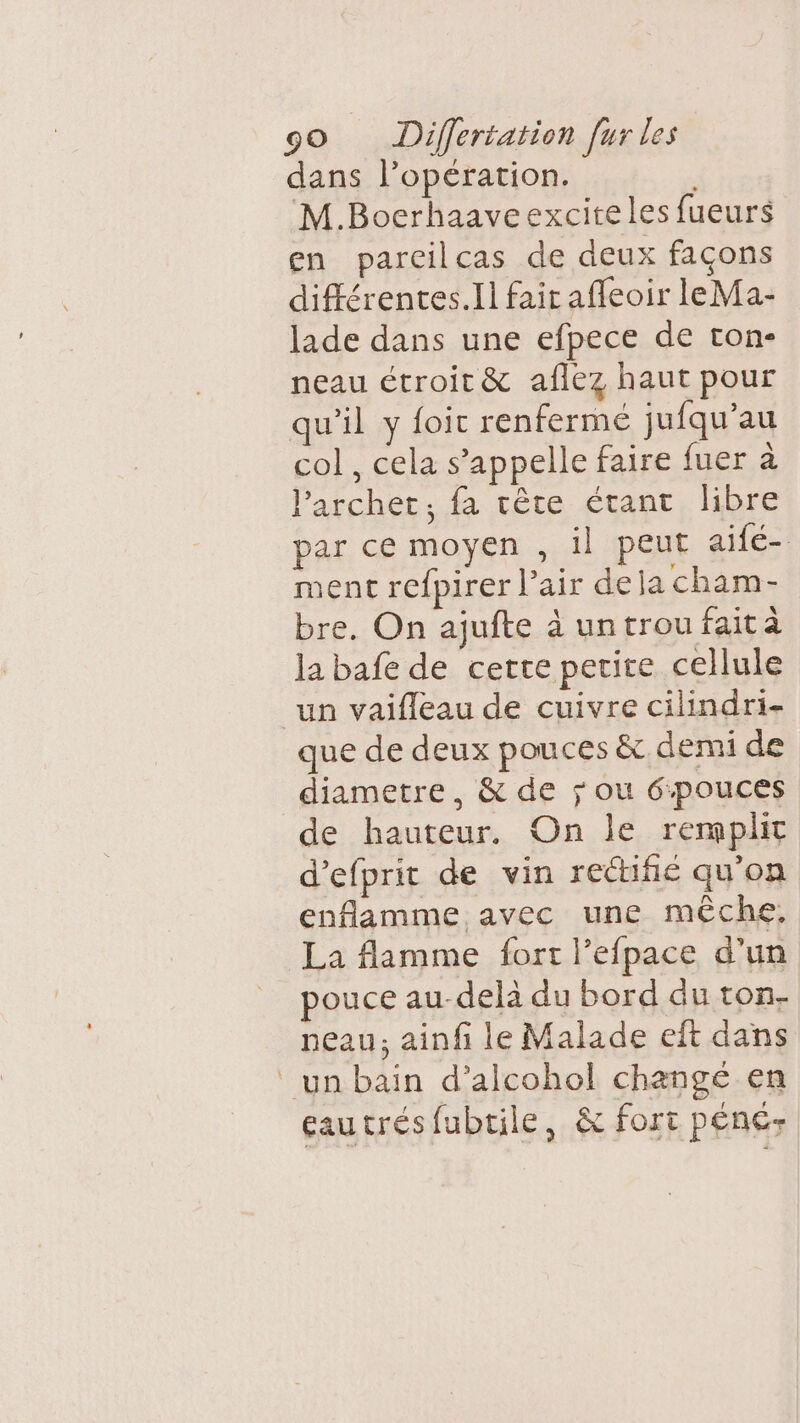 dans l’opération. M.Boerhaaveexciteles fueurs en parcilcas de deux façons différentes.Il fair affeoir leMa- lade dans une efpece de ton- neau étroit &amp; aflez haut pour qu’il y foic renfermé jufqu’au col , cela s’appelle faire fuer à lParchet, fa rête étant libre par ce moyen , 1} peut aife- ment refpirer l’air dela cham- bre. On ajufte à untroufaità la bafe de cette petite cellule un vaifleau de cuivre cilindri- que de deux pouces &amp; demi de diametre, &amp; de ; ou 6pouces de hauteur. On le remplit d’efprit de vin rectifié qu’on enflamme avec une mèche, La flamme fort l’efpace d'un pouce au-delà du bord du ton- neau; ainfi le Malade eft dans un bain d’alcohol changé en eautrésfubtile, &amp; fort péne-