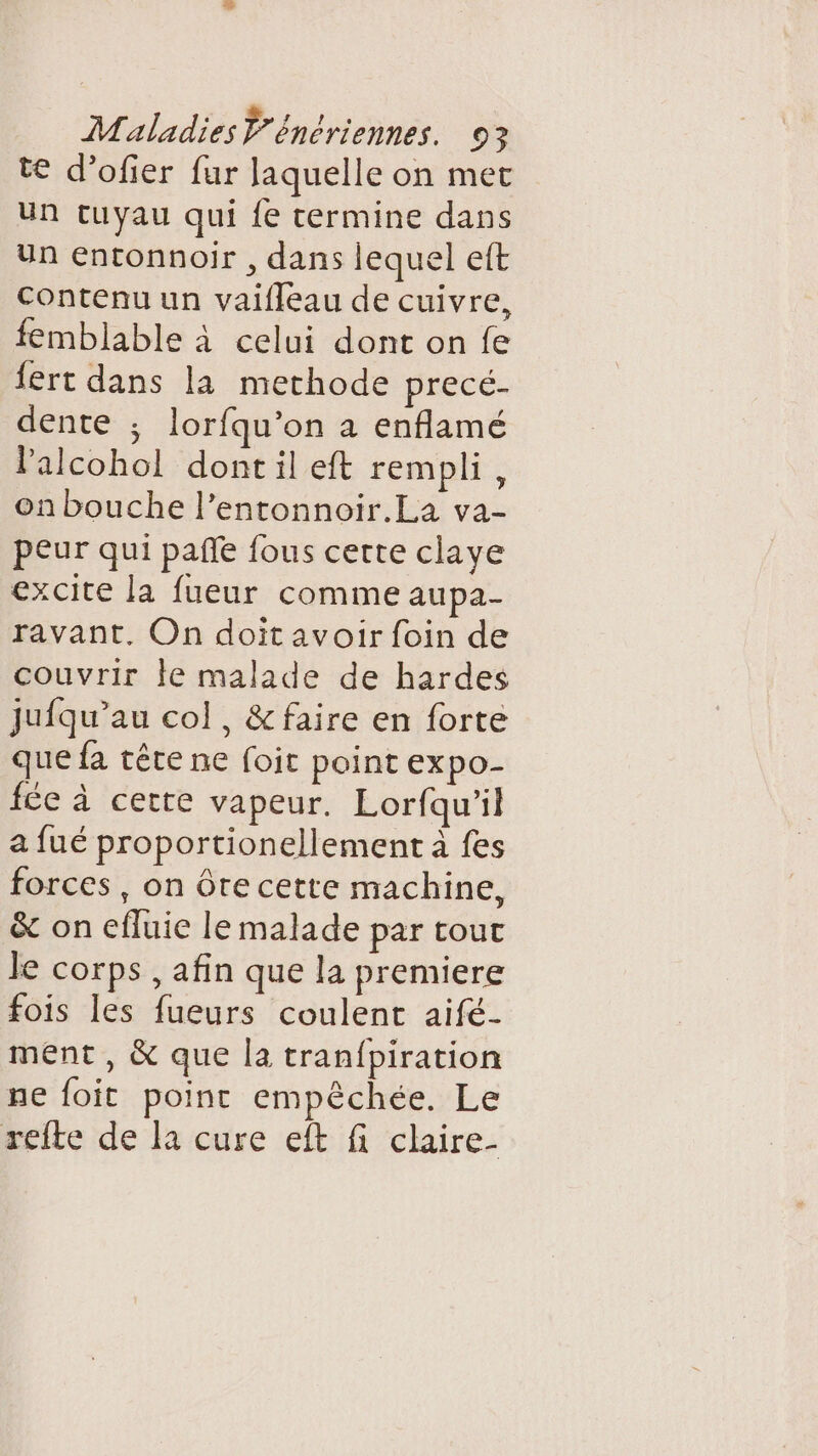 te d’ofer fur laquelle on met un tuyau qui {e termine dans Un entonnoir , dans lequel eft Contenu un vaifleau de cuivre, femblable à celui dont on fe fert dans la methode pièce. dente ; lorfqu’on à enflamé lalcohol dont il eft rempli, on bouche l’entonnoir.La va- peur qui pañle fous certe claye excite la fueur comme aupa- ravant, On doit avoir foin de couvrir le malade de hardes jufqu’au col, &amp;faire en forte que fa tête ne foit point expo- fée à cette vapeur. Lorfqu'il a fué proportionellement à fes forces , on ôre cette machine, &amp; on efluie le malade par tout le corps , afin que la premiere fois les fueurs coulent aifé- ment, &amp; que la tranfpiration ne foit point empèchée. Le refte de la cure eft fi claire-