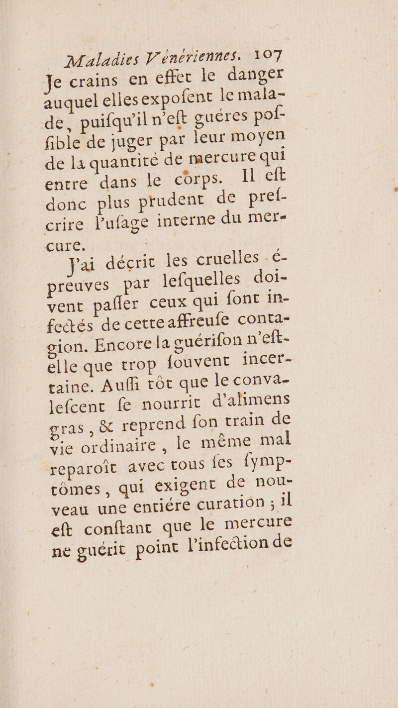 Je crains en effet le danger auquel elles expofent le mala- de, puifqw'il n'eft guéres pof- fible de juger par leur moyen de la quantité de mercure qui entre dans le corps. Il eft donc plus prudent de pref- crire lPufage interne du mer cure. | Jai décric les cruelles . é- preuves par Jefquelles doi- vent pafler ceux qui font in- fectés de cette affreufe conta- gian. Encore La suérifon n’eft- elle que trop fouvent incer- taine. Auf tôt que le conva- lefcenc fe nourrit d'alimens gras , à reprend fon train de Vie ordinaire , le mème mal reparoît avec tous {es fymp- cômes, qui Exigent de nou- veau une entiére curation sil eft conftanc que le mercure ne guérit point l'infection de