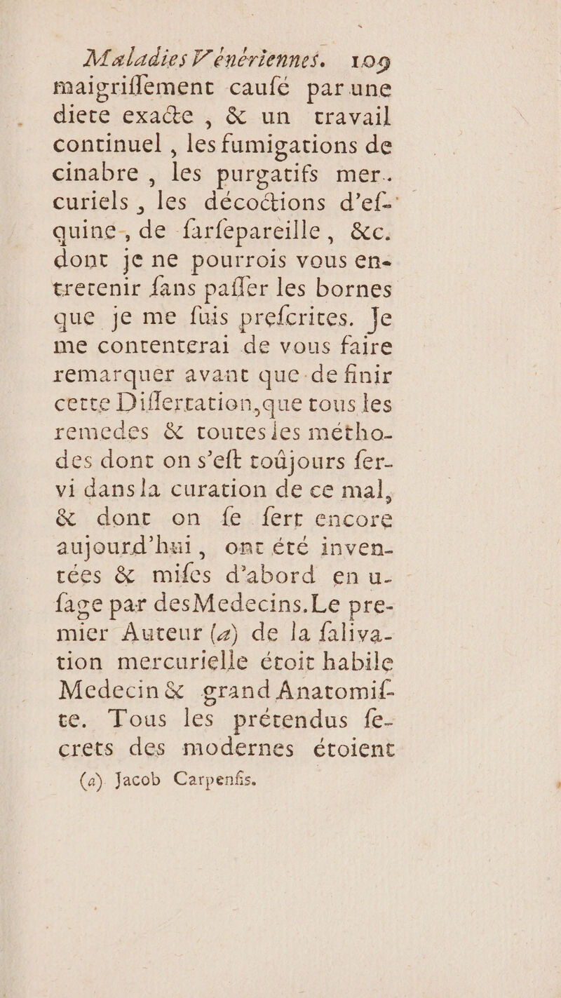 maigriflement caufé par une diete exatte, &amp;- un travail continuel , les fumigations de cinabre , les purgatifs mer. curiels , les décottions d’ef-: quine, de farfepareille, &amp;c. dont je ne pourrois vous en- trecenir fans pafler les bornes que je me füuis prefcrites. Je me contenterai de vous faire remarquer avant que de finir certe Diflerration,que tous les remedes &amp; rourtesies métho- des dont on s’eft toûjours fer- vi dans la curation de ce mal, &amp; dont on {e fert encore aujourd'hui, ont été inven- tées &amp; mifes d’abord en u- fage par desMedecins.Le pre- mier Auteur (4) de la faliva- tion mercurielle étoit habile Medecin&amp; grand Anatomif- te. Tous les prétendus fe- crets des modernes étoient (a) Jacob Carpenfs.