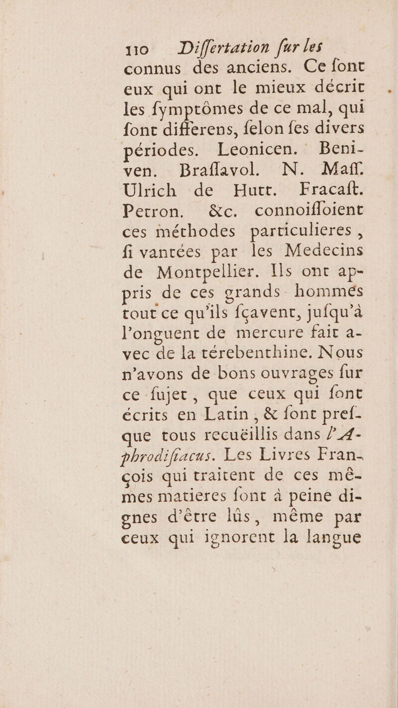 connus des anciens. Ce font eux qui ont le mieux décrit les fymprômes de ce mal, qui font differens, felon fes divers périodes. Leonicen. Beni- ven. Braflavol. N. Maf Ulrich de Hutt. Fracaft. Perron. &amp;c. connoifloient ces méthodes particulieres, fi vantées par les Medecins de Montpellier. [ls ont ap- pris de ces grands hommeés tout ce qu'ils fçavenr, jufqu’à l’onguent de mercure fait as vec de la térebenthine. Nous n'avons de bons ouvrages fur ce fujer, que ceux qui font écrits en Latin, &amp; font pref- que tous recuëillis dans ?_4- phrodifiacus. Les Livres Fran. çois qui traitent de ces mê- mes matieres font à peine di- gnes d’être lüs, même par ceux qui ignorent la langue