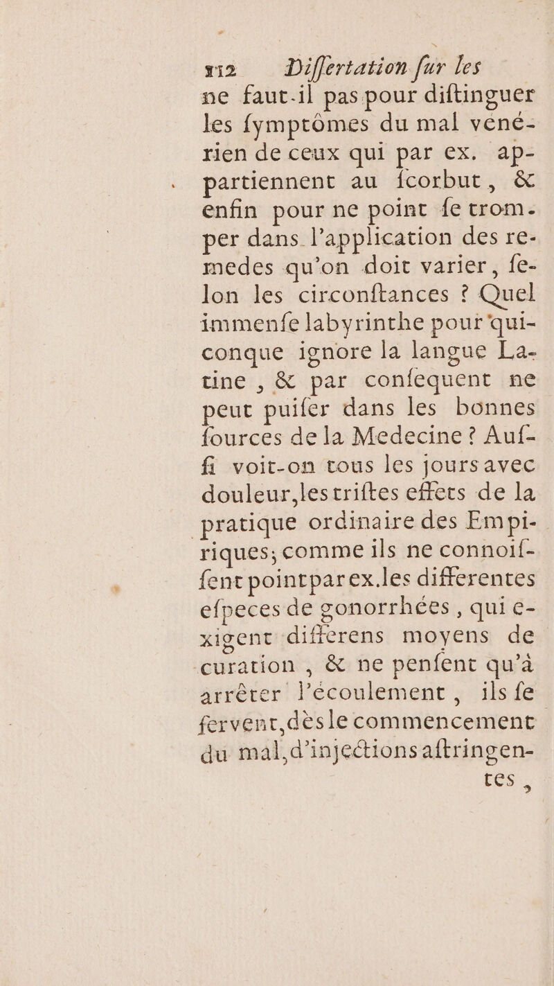 ne faut.il pas pour diftinguer les fymprômes du mal vené- rien de ceux qui par ex. ap- partiennent au fcorbut, &amp; enfin pour ne point {e trom. per dans l’application des re- medes qu’on doit varier, fe- lon les circonftances ? Quel immenfe labyrinthe pouf qui- conque ignore la langue La- tine , &amp; par confequent ne peut puifer dans les bonnes fources de la Medecine ? Auf- fi voit-on tous les joursavec douleur, lestriftes effets de la pratique ordinaire des Empi- riques; comme ils ne connoif- fent pointparex.les differentes efpeces de gonorrhées, qui e- xIgent differens moyens de curation , &amp; ne penfent qu’à arrêter l'écoulement, ils fe fervenr,dèsle commencement du mal,d’injeétions aftringen- tés.