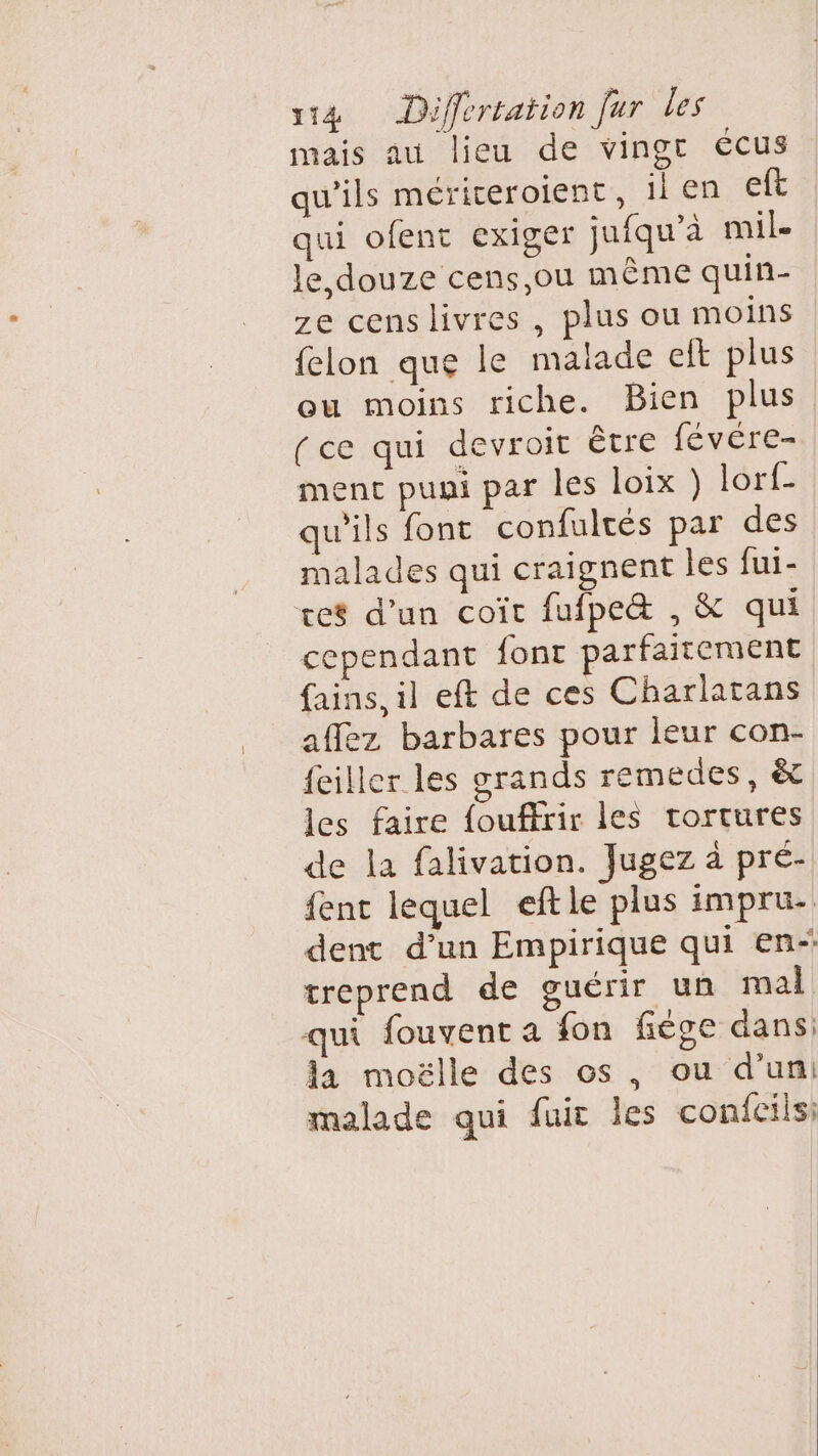 mais au lieu de vingt écus qu’ils mériceroient, il en eft qui ofent exiger jufqu’à mile Je douze cens,ou même quin- ze censlivres , plus ou moins felon que le malade elt plus ou moins riche. Bien plus (ce qui devroit être fevére- ment puni par les loix ) lorf_ qu'ils font confultés par des malades qui craignent les fui- tes d’un coït fufpe&amp; , &amp; qui cependant font parfaitement fains, il eft de ces Charlatans aflez barbares pour leur con- feiller les grands remedes, &amp; les faire fouffrir les tortures de la falivation. Jugez à pré- fent lequel eftle plus impru- dent d’un Empirique qui en- treprend de guérir un mal qui fouvent a fon fiège dans: la moëlle des os, ou d’un malade qui fuit les confcilsi