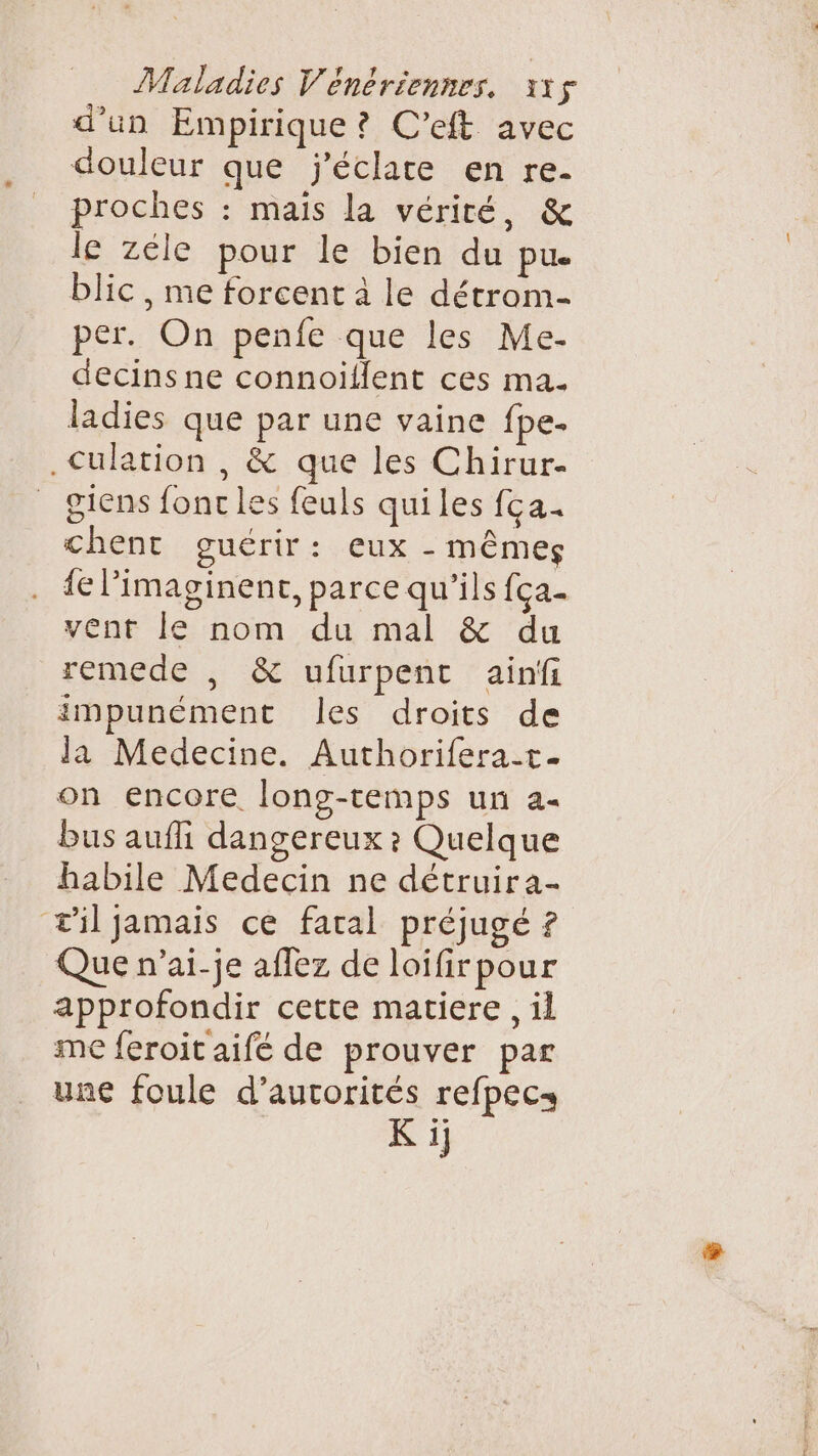 Maladies Vénériennes, 115$ d’un Empirique ? C'eft avec douleur que j'éclare en re- proches : mais la vérité, &amp; le zéle pour le bien du pue blic, me forcent à le détrom- per. On penfe que les Me- decins ne connoiïilent ces ma. ladies que par une vaine fpe. .Culation , &amp; que les Chirur- giens fonc les feuls quiles fca. chent guérir: eux - MÊMES {e l’imaginent, parce qu’ils {ça- vent le nom du mal &amp; du remede , &amp; ufurpent ainfi impunément Îles droits de la Medecine. Authorifera-t- on encore. long-temps un a- bus aufli dangereux ? Quelque habile Medecin ne détruira- æil jamais ce faral préjugé ? Que n’ai-je affez de loifirpour approfondir cette matiere , il me feroit aifé de prouver par une foule d’aurorités refpecs K ij