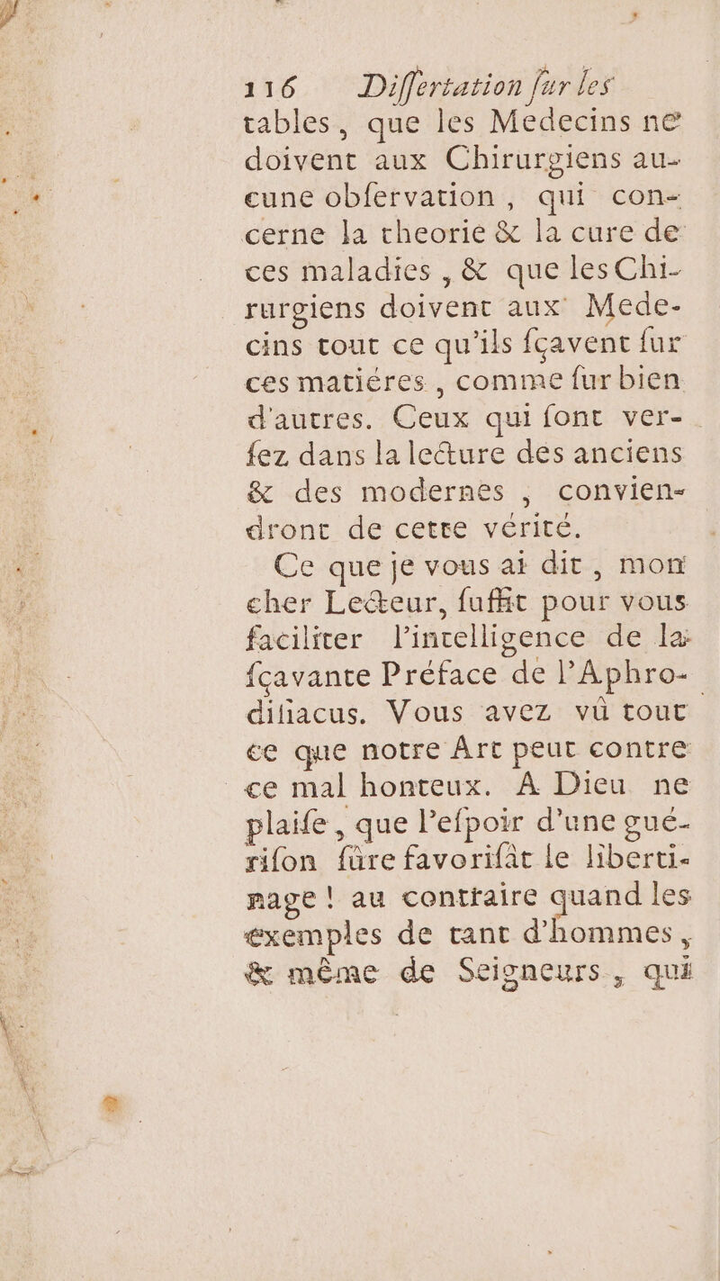 tables, que les Medecins ne doivent aux Chirurgiens au- cune obfervation, qui con- cerne la cheorie &amp; la cure de ces maladies , &amp; que lesChi- rurgiens doivent aux Mede- cins tour ce qu'ils fçavent fur ces matiéres , comme fur bien d'autres. Ceux qui font ver-. {ez dans la lecture des anciens &amp; des modernes , convien- dronc de cette vérité. Ce que je vous ai dit, mon cher Lecteur, fufht pour vous faciliter l'intelligence de la fcavante Préface de PAphro- dihiacus. Vous avez vü tout ce que notre Àrt peut contre ce mal honteux. À Dieu ne plaife , que lefpoir d’une gué- sifon füre favorifat Le liberti- mage ! au contfaire quand les éxemples de tant d'hommes, &amp; même de Seisneurs, qui